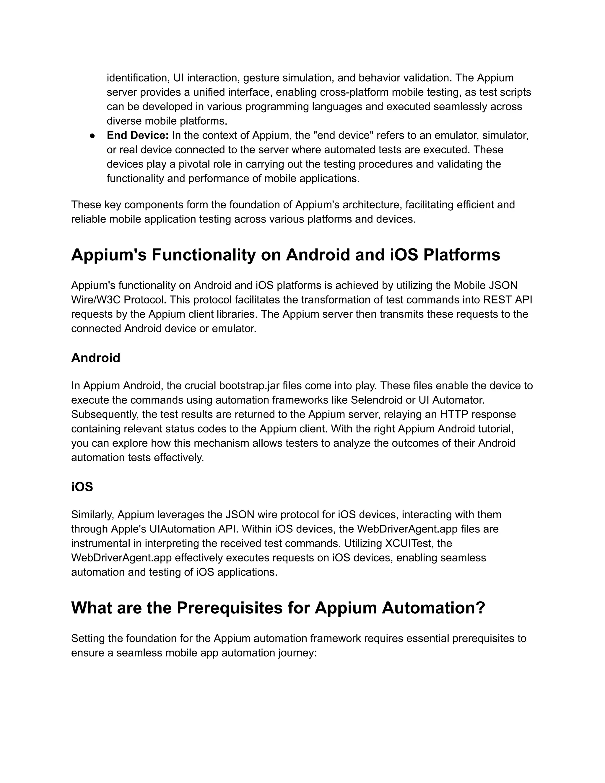 identification, UI interaction, gesture simulation, and behavior validation. The Appium
server provides a unified interface, enabling cross-platform mobile testing, as test scripts
can be developed in various programming languages and executed seamlessly across
diverse mobile platforms.
● End Device: In the context of Appium, the "end device" refers to an emulator, simulator,
or real device connected to the server where automated tests are executed. These
devices play a pivotal role in carrying out the testing procedures and validating the
functionality and performance of mobile applications.
These key components form the foundation of Appium's architecture, facilitating efficient and
reliable mobile application testing across various platforms and devices.
Appium's Functionality on Android and iOS Platforms
Appium's functionality on Android and iOS platforms is achieved by utilizing the Mobile JSON
Wire/W3C Protocol. This protocol facilitates the transformation of test commands into REST API
requests by the Appium client libraries. The Appium server then transmits these requests to the
connected Android device or emulator.
Android
In Appium Android, the crucial bootstrap.jar files come into play. These files enable the device to
execute the commands using automation frameworks like Selendroid or UI Automator.
Subsequently, the test results are returned to the Appium server, relaying an HTTP response
containing relevant status codes to the Appium client. With the right Appium Android tutorial,
you can explore how this mechanism allows testers to analyze the outcomes of their Android
automation tests effectively.
iOS
Similarly, Appium leverages the JSON wire protocol for iOS devices, interacting with them
through Apple's UIAutomation API. Within iOS devices, the WebDriverAgent.app files are
instrumental in interpreting the received test commands. Utilizing XCUITest, the
WebDriverAgent.app effectively executes requests on iOS devices, enabling seamless
automation and testing of iOS applications.
What are the Prerequisites for Appium Automation?
Setting the foundation for the Appium automation framework requires essential prerequisites to
ensure a seamless mobile app automation journey:
 