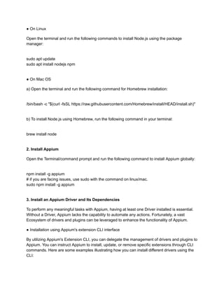 ● On Linux
Open the terminal and run the following commands to install Node.js using the package
manager:
sudo apt update
sudo apt install nodejs npm
● On Mac OS
a) Open the terminal and run the following command for Homebrew installation:
/bin/bash -c "$(curl -fsSL https://raw.githubusercontent.com/Homebrew/install/HEAD/install.sh)"
b) To install Node.js using Homebrew, run the following command in your terminal:
brew install node
2. Install Appium
Open the Terminal/command prompt and run the following command to install Appium globally:
npm install -g appium
# if you are facing issues, use sudo with the command on linux/mac.
sudo npm install -g appium
3. Install an Appium Driver and Its Dependencies
To perform any meaningful tasks with Appium, having at least one Driver installed is essential.
Without a Driver, Appium lacks the capability to automate any actions. Fortunately, a vast
Ecosystem of drivers and plugins can be leveraged to enhance the functionality of Appium.
● Installation using Appium's extension CLI interface
By utilizing Appium's Extension CLI, you can delegate the management of drivers and plugins to
Appium. You can instruct Appium to install, update, or remove specific extensions through CLI
commands. Here are some examples illustrating how you can install different drivers using the
CLI:
 