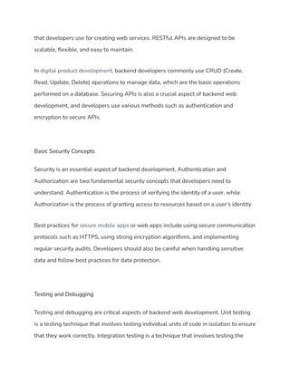 that developers use for creating web services. RESTful APIs are designed to be
scalable, flexible, and easy to maintain.
In digital product development, backend developers commonly use CRUD (Create,
Read, Update, Delete) operations to manage data, which are the basic operations
performed on a database. Securing APIs is also a crucial aspect of backend web
development, and developers use various methods such as authentication and
encryption to secure APIs.
Basic Security Concepts
Security is an essential aspect of backend development. Authentication and
Authorization are two fundamental security concepts that developers need to
understand. Authentication is the process of verifying the identity of a user, while
Authorization is the process of granting access to resources based on a user’s identity.
Best practices for secure mobile apps or web apps include using secure communication
protocols such as HTTPS, using strong encryption algorithms, and implementing
regular security audits. Developers should also be careful when handling sensitive
data and follow best practices for data protection.
Testing and Debugging
Testing and debugging are critical aspects of backend web development. Unit testing
is a testing technique that involves testing individual units of code in isolation to ensure
that they work correctly. Integration testing is a technique that involves testing the
 