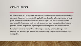 CONCLUSION
An external audit is a vital process for ensuring that a company’s financial statements are
accurate, reliable, and compliant with applicable standards. By following this step-by-step
guide, businesses can better understand what to expect and ensure that the process
runs smoothly.A successful audit not only strengthens trust with stakeholders but also
provides valuable insights into improving financial management and internal controls.
If you’re a business owner or financial manager, preparing for an audit might seem
daunting, but with the right planning and understanding, the process can be much more
manageable.
 