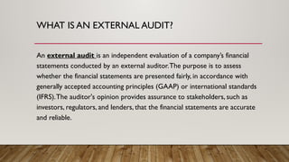 WHAT IS AN EXTERNAL AUDIT?
An external audit is an independent evaluation of a company’s financial
statements conducted by an external auditor.The purpose is to assess
whether the financial statements are presented fairly, in accordance with
generally accepted accounting principles (GAAP) or international standards
(IFRS).The auditor's opinion provides assurance to stakeholders, such as
investors, regulators, and lenders, that the financial statements are accurate
and reliable.
 