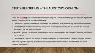 STEP 5: REPORTING – THE AUDITOR’S OPINION
Once the auditors has completed their analysis, they will compile their findings into an audit report.The
auditor’s opinion can be one of the following:
• Unqualified Opinion:The financial statements are presented fairly, without any material misstatements.
• Qualified Opinion:There are certain exceptions or limitations in the audit, but overall, the financial
statements are still fairly presented.
• Adverse Opinion:The financial statements do not accurately reflect the company’s financial position or
performance.
• Disclaimer of Opinion:The auditor is unable to express an opinion due to a lack of sufficient evidence.
The audit report is typically shared with the company’s board of directors, shareholders, and other
relevant stakeholders.
 