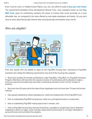 8/6/2018 A Step-by-Step Guide to the Pag-IBIG Housing Loan | ZipMatch
https://www.zipmatch.com/blog/pag-ibig-housing-loan-application-guide/ 1/8
Even if you’re a low- or middle-income Filipino, you, too, can afford to build or buy your own home.
The government-mandated Home Development Mutual Fund, more popularly known as the Pag-
IBIG Fund, gives its contributing members the power to finance their home purchase at a more
affordable rate, as compared to the rates offered by real estate developers and banks. So you don’t
have to worry about facing high interest rates and paying high amortization every month.
Who are eligible?
First, let’s specify who are eligible to apply for the Pag-IBIG housing loan. According to Pag-IBIG,
members who satisfy the following requirements may avail of the housing loan program:
Must have remitted 24 monthly contributions under Pag-IBIG I, Pag-IBIG II or Pag-IBIG Overseas
Program (Members with less than the required number of contributions will be allowed to make a
lump sum payment provided they have been contributing members of the Fund for at least 12
months);
Not more than 65 years old at the date of loan application and not more than 70 years old at loan
maturity;
Has passed satisfactory checks (background, credit and employment) of the Pag-IBIG Fund;
Has no outstanding Pag-IBIG housing loan, either as a principal borrower or co-borrower;
Has no outstanding Pag-IBIG multi-purpose loan in arrears; and
Had no Pag-IBIG housing loan that was foreclosed, cancelled or bought back due to default or
subjected to dacion en pago, which includes cases where the borrower is no longer interested to
pursue the loan and surrenders the property.
 