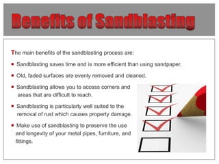 The main benefits of the sandblasting process are:
 Sandblasting saves time and is more efficient than using sandpaper.
...