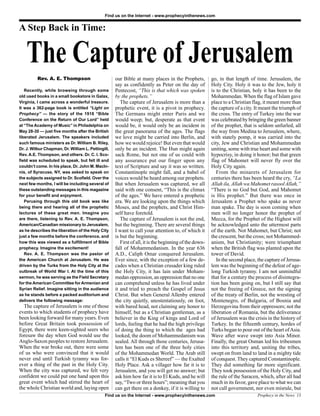 Find us on the Internet - www.prophecyinthenews.com


A Step Back in Time:


    The Capture of Jerusalem
          Rev. A. E. Thompson                       our Bible at many places in the Prophets,           go, in that length of time. Jerusalem, the
                                                    say as confidently as Peter on the day of           Holy City. Holy it was to the Jew, holy it
   Recently, while browsing through some            Pentecost, “This is that which was spoken           is to the Christian, holy it has been to the
old used books in a small bookstore in Galax,       by the prophets.”                                   Mohammedan. When the flag of Islam gave
Virginia, I came across a wonderful treasure.          The capture of Jerusalem is more than a          place to a Christian flag, it meant more than
It was a 362-page book is entitled “Light on        prophetic event, it is a pivot in prophecy.         the capture of a city. It meant the triumph of
Prophecy” — the story of the 1918 “Bible            The Germans might enter Paris and we                the cross. The entry of Turkey into the war
Conference on the Return of Our Lord” held          would weep; but, desperate as that event            was celebrated by bringing the green banner
at “The Academy of Music” in Philadelphia on        would be, it would only be an incident in           of the prophet, that is seldom unfurled, all
May 28-30 — just five months after the British      the great panorama of the ages. The flags           the way from Medina to Jerusalem, where,
liberated Jerusalem. The speakers included          we love might be carried into Berlin, and           with stately pomp, it was carried into the
such famous ministers as Dr. William B. Riley,      how we would rejoice! But even that would           city, Jew and Christian and Mohammedan
Dr. J. Wilbur Chapman, Dr. William L. Pettingill,   only be an incident. The Hun might again            uniting, some with true heart and some with
Rev. A.E. Thompson, and others. Dr. C. I. Sco-      sack Rome, but not one of us could with             hypocrisy, in doing it honor; but that green
field was scheduled to speak, but fell ill and      any assurance put our finger upon any               flag of Mahomet will never fly over the
couldn’t come. In his place, Dr. John M. MacIn-     text of Scripture and say it was so written.        Holy City again.
nis, of Syracuse, NY, was asked to speak on         Constantinople might fall, and a babel of              From the minarets of Jerusalem for
the subjects assigned to Dr. Scofield. Over the     voices would be heard among our prophets.           centuries there has been heard the cry, “La
next few months, I will be including several of     But when Jerusalem was captured, we all             Allah ila, Allah wa Mahomet rasool Allah,”
these outstanding messages in this magazine         said with one consent, “This is the climax          “There is no God but God, and Mahomet
for your benefit and enjoyment.                     of the ages.” We have entered a prophetic           is His prophet.” But there was once in
   Perusing through this old book was like          era. We are looking upon the things which           Jerusalem a Prophet who spake as never
being there and hearing all of the prophetic        Moses, and the prophets, and Christ Him-            man spake. The day is soon coming when
lectures of these great men. Imagine you            self have foretold.                                 men will no longer honor the prophet of
are there, listening to Rev. A. E. Thompson,           The capture of Jerusalem is not the end,         Mecca, for the Prophet of the Highest will
American/Canadian missionary to Jerusalem,          but the beginning. There are several things         be acknowledged unto the uttermost parts
as he describes the liberation of the Holy City     I want to call your attention to, of which it       of the earth. Not Mahomet, but Christ; not
just a few months before the conference, and        is but the beginning.                               the crescent, but the cross; not Mohammed-
how this was viewed as a fulfillment of Bible          First of all, it is the beginning of the down-   anism, but Christianity; were triumphant
prophecy. Imagine the excitement!                   fall of Mohammedanism. In the year 636              when the British flag was planted upon the
   Rev. A. E. Thompson was the pastor of            A.D., Caliph Omar conquered Jerusalem.              tower of David.
the American Church at Jerusalem. He was            Ever since, with the exception of a few de-            In the second place, the capture of Jerusa-
driven by the Turks from the Holy City at the       cades when a Christian crusader king ruled          lem was the beginning of the defeat of age-
outbreak of World War I. At the time of this        the Holy City, it has lain under Moham-             long Turkish tyranny. I am not unmindful
sermon, he was serving as the Field Secretary       medan oppression, an oppression that no one         that for a century the process of disintegra-
for the American Committee for Armenian and         can comprehend unless he has lived under            tion has been going on, but I still say that
Syrian Relief. Imagine sitting in the audience      it and tried to preach the Gospel of Jesus          not the freeing of Greece, not the signing
as he stands before a packed auditorium and         Christ. But when General Allenby entered            of the treaty of Berlin, not the wresting of
delivers the following message:                     the city quietly, unostentatiously, on foot,        Montenegro, of Bulgaria, of Bosnia and
  The capture of Jerusalem is one of those          with bared head, not claiming any honor to          Herzegovina from their oppressors; not the
events to which students of prophecy have           himself, but as a Christian gentleman, as a         liberation of Romania, but the deliverance
been looking forward for many years. Even           believer in the King of kings and Lord of           of Jerusalem was the crisis in the history of
before Great Britain took possession of             lords, feeling that he had the high privilege       Turkey. In the fifteenth century, hordes of
Egypt, there were keen-sighted seers who            of doing the thing to which the ages had            Turks began to pour out of the heart of Asia.
foresaw the day when God would use the              looked, the doom of Mohammedanism was               Wave after wave swept into Asia Minor.
Anglo-Saxon peoples to restore Jerusalem.           sealed. All through those centuries, Jerusa-        Finally, the great Osman led his tribesmen
When the war broke out, there were some             lem has been one of the three holy cities           into this territory and, uniting the tribes,
of us who were convinced that it would              of the Mohammedan World. The Arab still             swept on from land to land in a mighty tide
never end until Turkish tyranny was for-            calls it “El Kuds es Shereef” — the Exalted         of conquest. They captured Constantinople.
ever a thing of the past in the Holy City.          Holy Place. Ask a villager how far it is to         They did something far more significant.
When the city was captured, we felt very            Jerusalem, and you will get no answer; but          They took possession of the Holy City, and
confident we could put one hand upon this           ask him how far it is to El Kuds, and he will       the rule of the Saracen, which, after all had
great event which had stirred the heart of          say, “Two or three hours”; meaning that you         much in its favor, gave place to what we can
the whole Christian world and, laying open          can get there on a donkey, if it is willing to      not call government, nor even misrule, but
                                              Find us on the Internet - www.prophecyinthenews.com                              Prophecy in the News 13
 