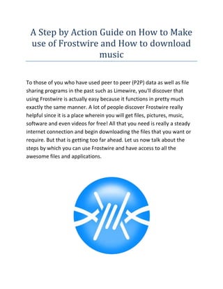 A Step by Action Guide on How to Make use of Frostwire and How to download music<br />To those of you who have used peer to peer (P2P) data as well as file sharing programs in the past such as Limewire, you'll discover that using Frostwire is actually easy because it functions in pretty much exactly the same manner. A lot of people discover Frostwire really helpful since it is a place wherein you will get files, pictures, music, software and even videos for free! All that you need is really a steady internet connection and begin downloading the files that you want or require. But that is getting too far ahead. Let us now talk about the steps by which you can use Frostwire and have access to all the awesome files and applications.<br />If you are looking for the best Frostwire website, then the link I have given you will surely be the perfect site you have been looking for, go ahead check it out.<br />1. First, release your web browser, see your favorite search engine such as Yahoo or Google and then search for Frostwire. You will then look for a lot of download links. It is usually just much simpler to click on the first 3 hyperlinks that appear. If you're a Mac user or you are using a Linux operating system, you can just type in keywords for example “Frostwire download for Mac” and also the results should guide you right to the right download link.<br />2.Click download and wait for a couple of minutes until the obtain finishes. As soon as the download is done, launch the Frostwire software by double clicking on the icon. The program will then open and might initiate the loading of the interface that is Java-based. Once that the Frostwire software offers sensed the internet connection, it then automatically connects to the server and once the whole process is completed, you will be alerted.<br />3.Then, you are ready to obtain files, pictures, movies, music and software that pique your interest! Just type the item that you want to search with regard to in Frostwire in the search club then press key in. Just like how it is within Google or Yahoo, a whole list of relevant results would appear. Once you have found the correct file that you need to get a hold of, just double click on it and the download will automatically begin.<br />4.Should you have to stop downloading for some time, all you have to do would be to press on the “pause” switch. Once you are ready to continue with your download, simply click about the “resume” button. Downloading may take some time depending on how big the file that you want to download is. As quickly as it is done, nevertheless, Frostwire would alert you so that you can open it directly on your computer. Music files can automatically load onto your iTunes.<br />Unless you really are a Mac user, nevertheless, make sure that your computer virus scanners are constantly updated should you want to download files. File discussing networks such as Frostwire may play host to viruses and spywares so it's always best to be protected. Always practice extreme caution and care if you have to download.<br />In today's world, there are many websites to download music. The most typical one is iTunes. This is a free program you are able to download at http://www.apple company.com. It is basically a music shop where you can buy songs, videos and virtually anything relating to portable entertainment. To download a song off of iTunes, you must do the following. Very first, create an account. This ought to be easy and may only have a few minutes. Then, search for that song you want. Once you have found it, download it. It's that easy. After that, wait a minute or so, and then it should be in your iTunes library.<br />