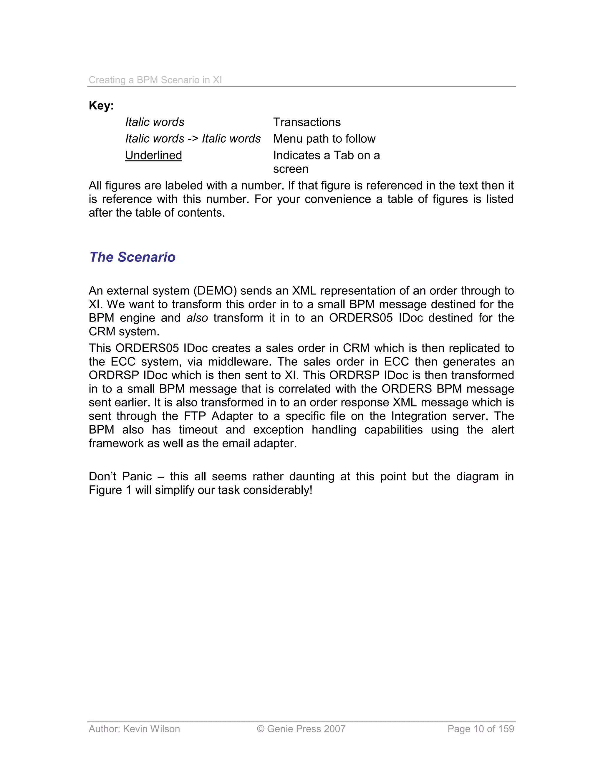 Creating a BPM Scenario in XI

Key:
       Italic words                Transactions
       Italic words -> Italic wordsMenu path to follow
       Underlined                  Indicates a Tab on a
                                   screen
All figures are labeled with a number. If that figure is referenced in the text then it
is reference with this number. For your convenience a table of figures is listed
after the table of contents.


The Scenario

An external system (DEMO) sends an XML representation of an order through to
XI. We want to transform this order in to a small BPM message destined for the
BPM engine and also transform it in to an ORDERS05 IDoc destined for the
CRM system.
This ORDERS05 IDoc creates a sales order in CRM which is then replicated to
the ECC system, via middleware. The sales order in ECC then generates an
ORDRSP IDoc which is then sent to XI. This ORDRSP IDoc is then transformed
in to a small BPM message that is correlated with the ORDERS BPM message
sent earlier. It is also transformed in to an order response XML message which is
sent through the FTP Adapter to a specific file on the Integration server. The
BPM also has timeout and exception handling capabilities using the alert
framework as well as the email adapter.

Don’t Panic – this all seems rather daunting at this point but the diagram in
Figure 1 will simplify our task considerably!




Author: Kevin Wilson              © Genie Press 2007                     Page 10 of 159
 