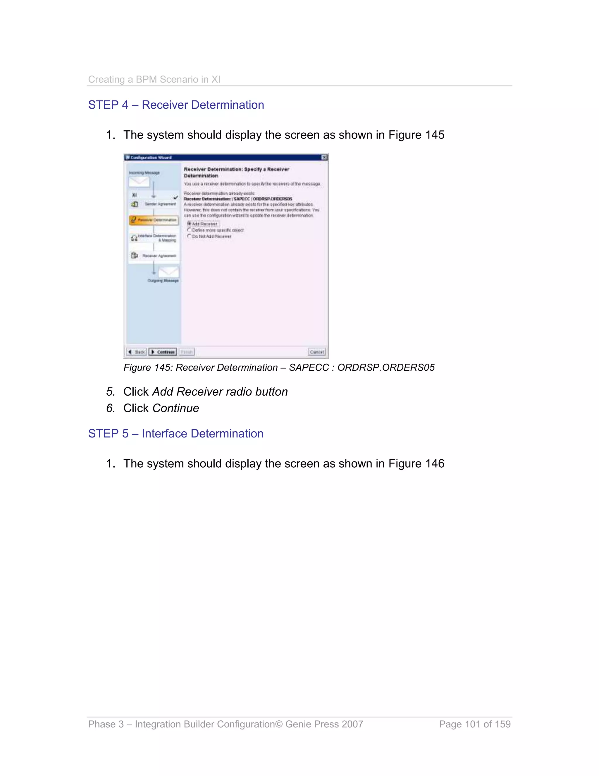 Creating a BPM Scenario in XI

STEP 4 – Receiver Determination

   1. The system should display the screen as shown in Figure 145




       Figure 145: Receiver Determination – SAPECC : ORDRSP.ORDERS05

   5. Click Add Receiver radio button
   6. Click Continue

STEP 5 – Interface Determination

   1. The system should display the screen as shown in Figure 146




Phase 3 – Integration Builder Configuration© Genie Press 2007          Page 101 of 159
 