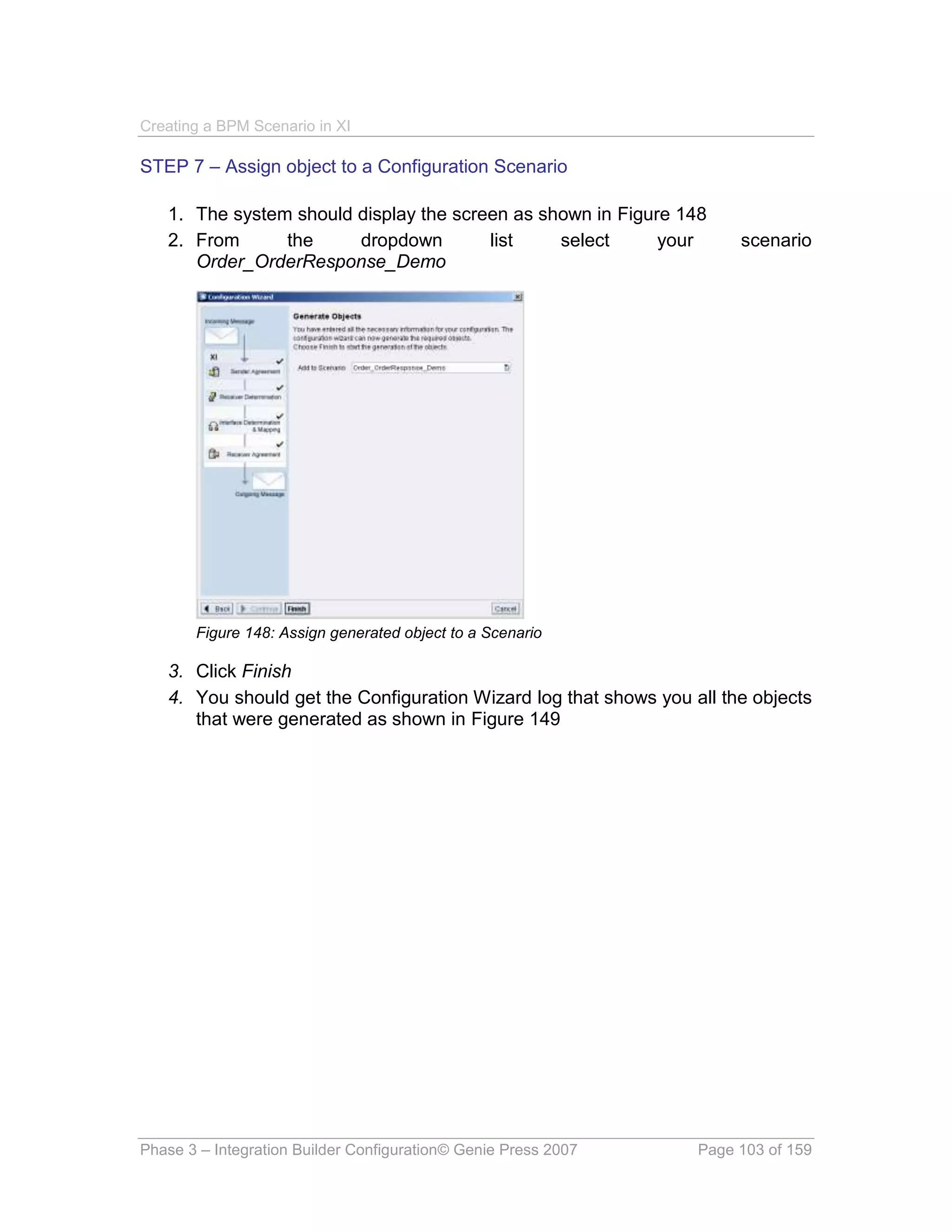 Creating a BPM Scenario in XI

STEP 7 – Assign object to a Configuration Scenario

   1. The system should display the screen as shown in Figure 148
   2. From      the     dropdown        list    select      your       scenario
      Order_OrderResponse_Demo




       Figure 148: Assign generated object to a Scenario

   3. Click Finish
   4. You should get the Configuration Wizard log that shows you all the objects
      that were generated as shown in Figure 149




Phase 3 – Integration Builder Configuration© Genie Press 2007     Page 103 of 159
 