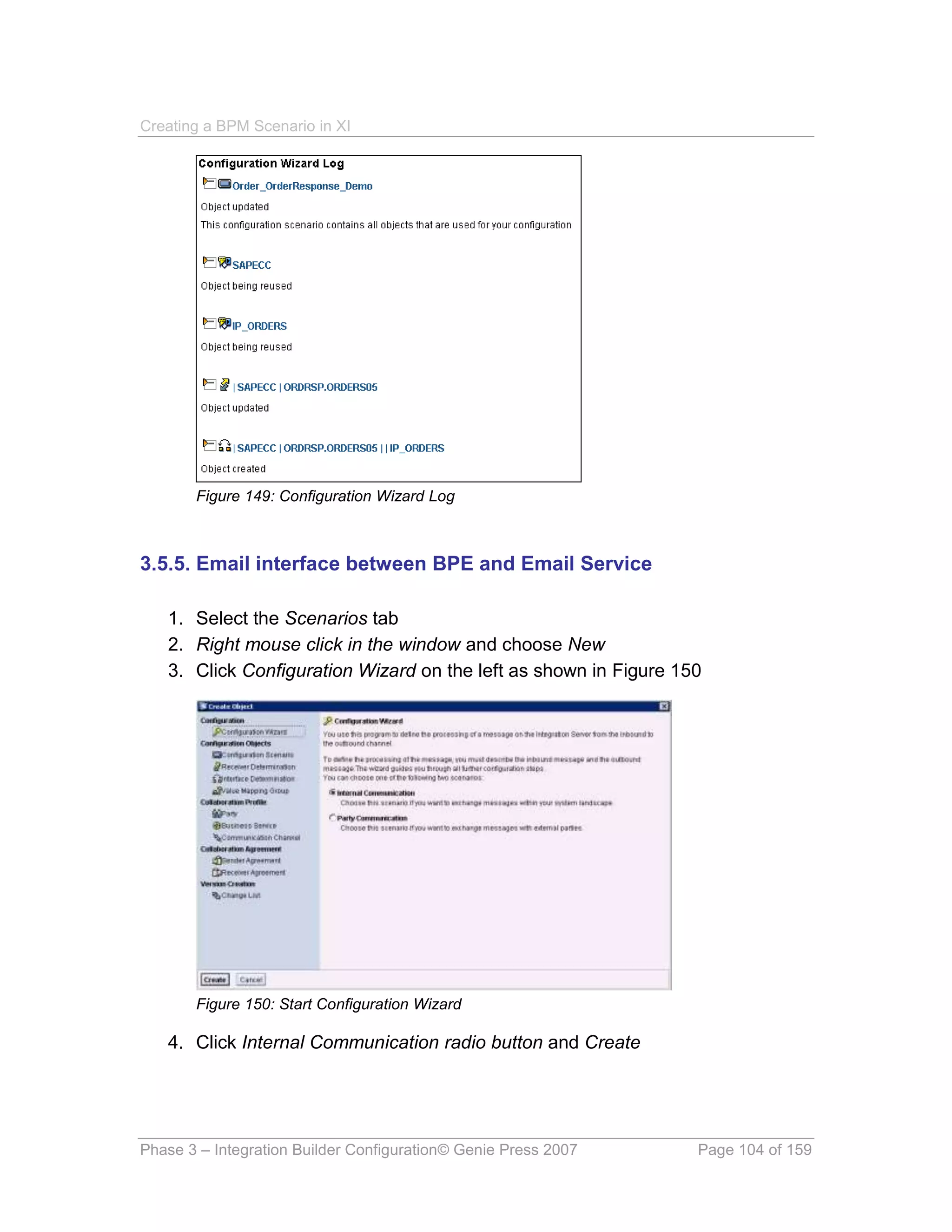 Creating a BPM Scenario in XI




       Figure 149: Configuration Wizard Log



3.5.5. Email interface between BPE and Email Service

   1. Select the Scenarios tab
   2. Right mouse click in the window and choose New
   3. Click Configuration Wizard on the left as shown in Figure 150




       Figure 150: Start Configuration Wizard

   4. Click Internal Communication radio button and Create




Phase 3 – Integration Builder Configuration© Genie Press 2007     Page 104 of 159
 
