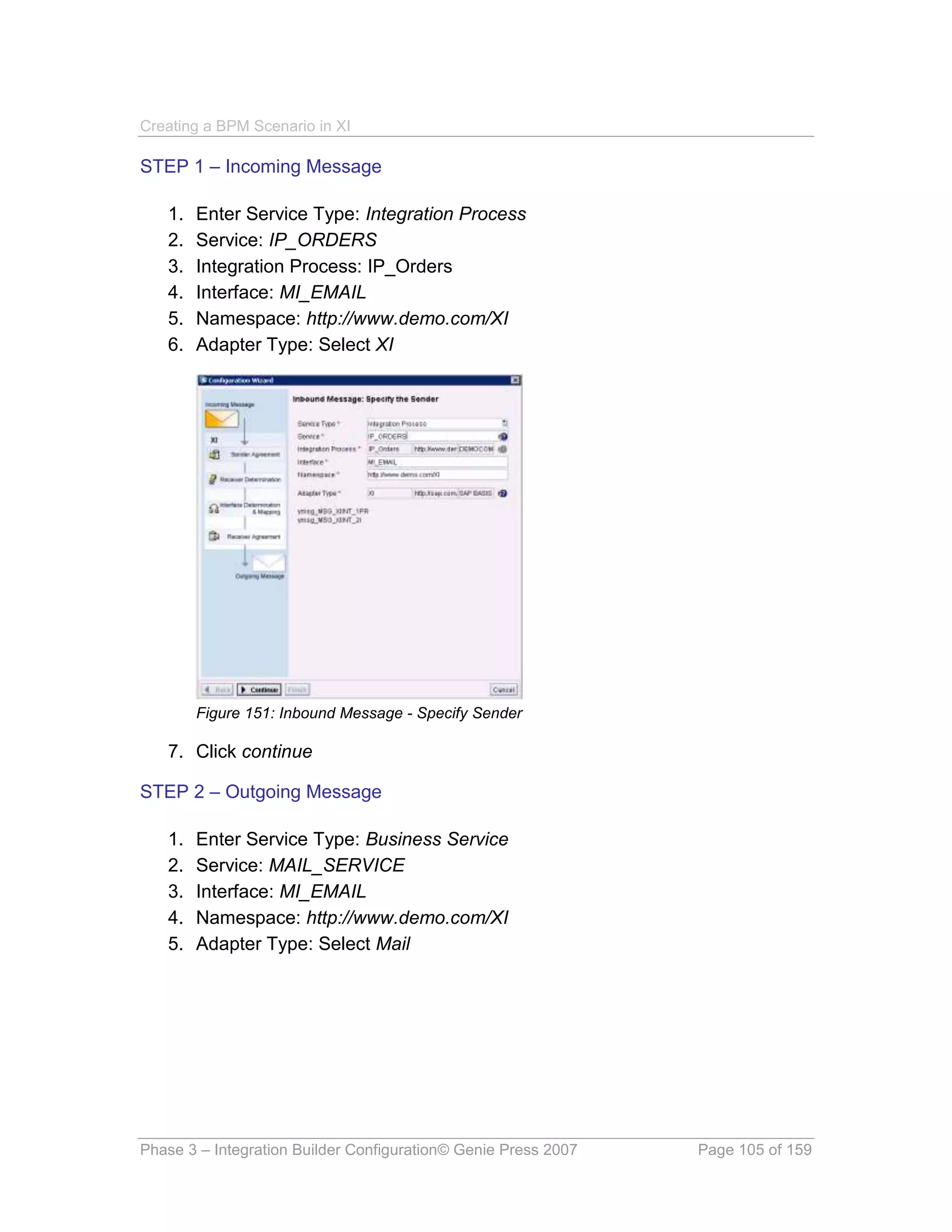 Creating a BPM Scenario in XI

STEP 1 – Incoming Message

   1.   Enter Service Type: Integration Process
   2.   Service: IP_ORDERS
   3.   Integration Process: IP_Orders
   4.   Interface: MI_EMAIL
   5.   Namespace: http://www.demo.com/XI
   6.   Adapter Type: Select XI




        Figure 151: Inbound Message - Specify Sender

   7. Click continue

STEP 2 – Outgoing Message

   1.   Enter Service Type: Business Service
   2.   Service: MAIL_SERVICE
   3.   Interface: MI_EMAIL
   4.   Namespace: http://www.demo.com/XI
   5.   Adapter Type: Select Mail




Phase 3 – Integration Builder Configuration© Genie Press 2007   Page 105 of 159
 