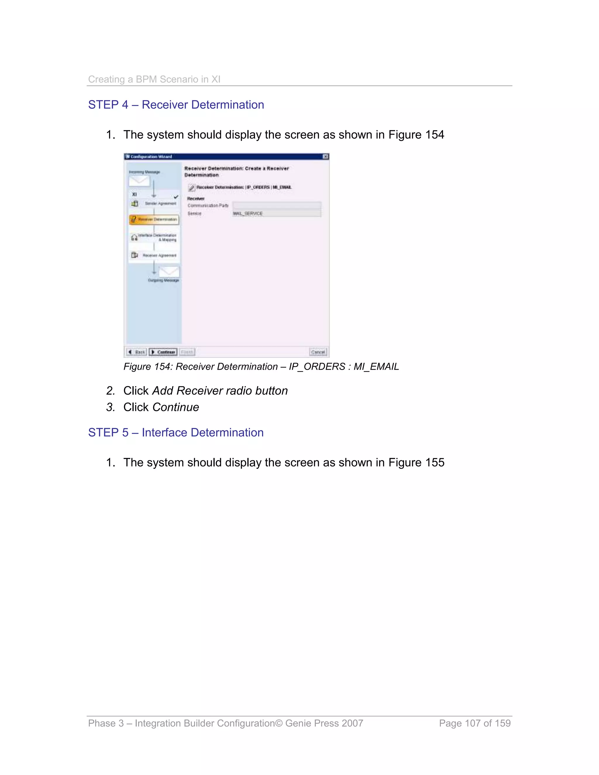 Creating a BPM Scenario in XI

STEP 4 – Receiver Determination

   1. The system should display the screen as shown in Figure 154




       Figure 154: Receiver Determination – IP_ORDERS : MI_EMAIL

   2. Click Add Receiver radio button
   3. Click Continue

STEP 5 – Interface Determination

   1. The system should display the screen as shown in Figure 155




Phase 3 – Integration Builder Configuration© Genie Press 2007      Page 107 of 159
 