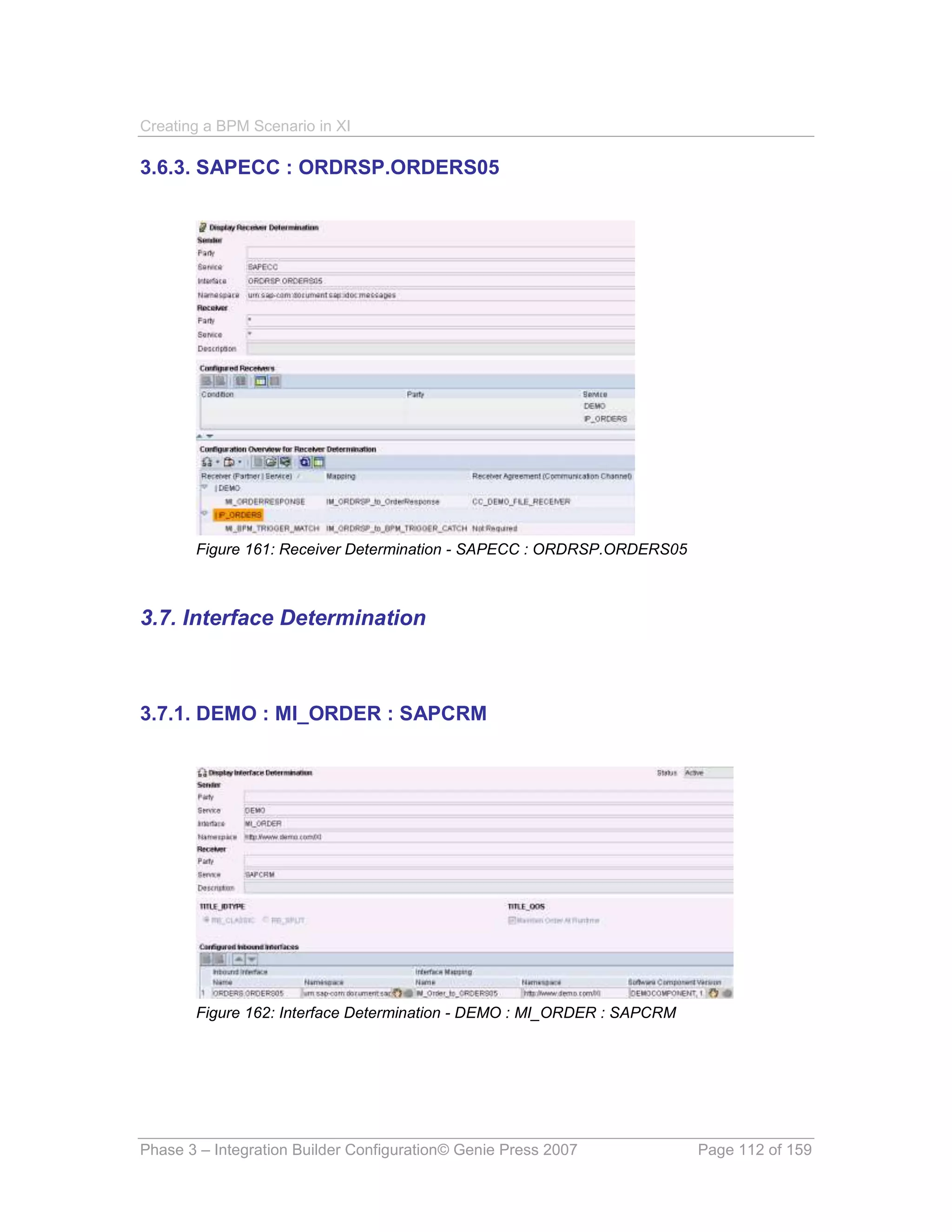 Creating a BPM Scenario in XI

3.6.3. SAPECC : ORDRSP.ORDERS05




       Figure 161: Receiver Determination - SAPECC : ORDRSP.ORDERS05



3.7. Interface Determination



3.7.1. DEMO : MI_ORDER : SAPCRM




       Figure 162: Interface Determination - DEMO : MI_ORDER : SAPCRM




Phase 3 – Integration Builder Configuration© Genie Press 2007           Page 112 of 159
 