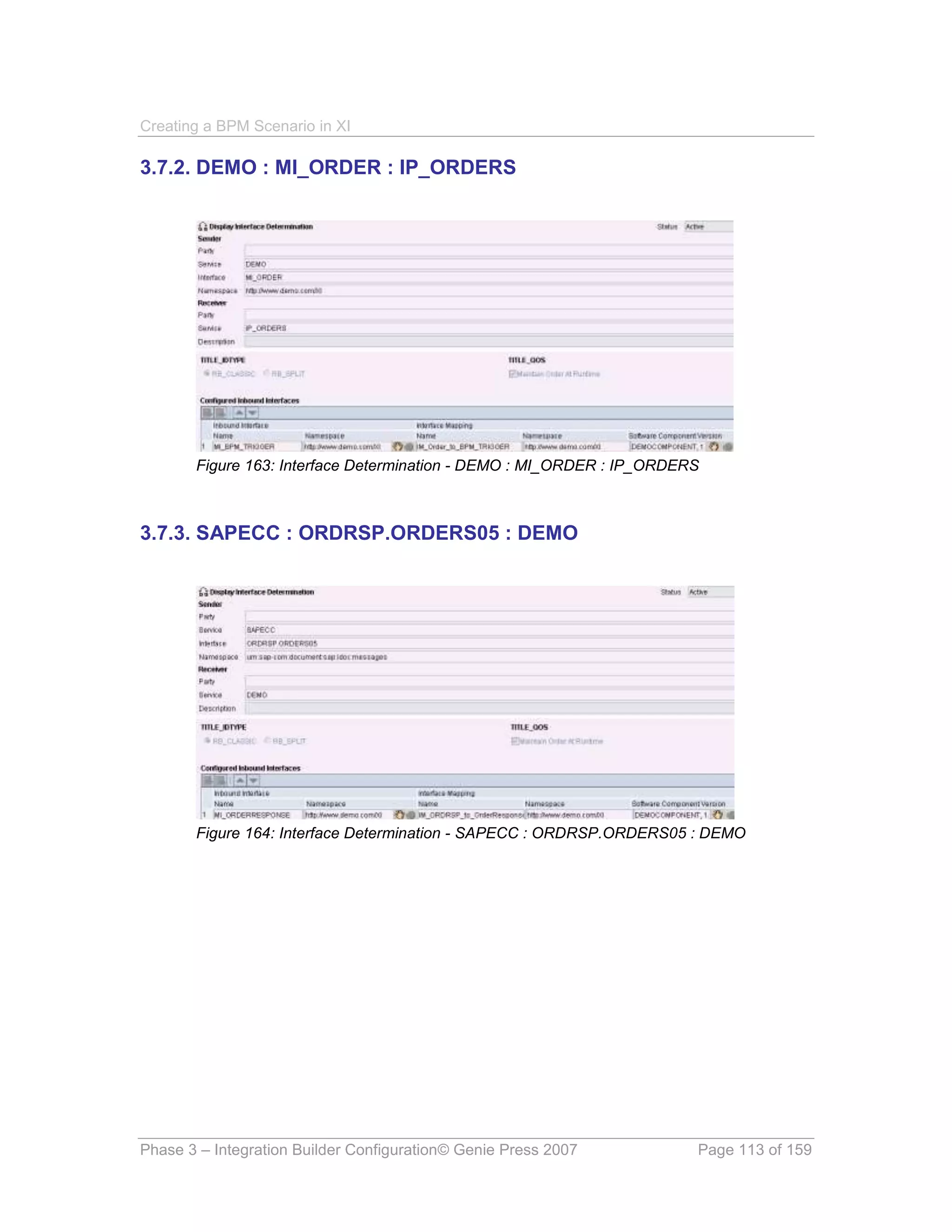 Creating a BPM Scenario in XI

3.7.2. DEMO : MI_ORDER : IP_ORDERS




       Figure 163: Interface Determination - DEMO : MI_ORDER : IP_ORDERS



3.7.3. SAPECC : ORDRSP.ORDERS05 : DEMO




       Figure 164: Interface Determination - SAPECC : ORDRSP.ORDERS05 : DEMO




Phase 3 – Integration Builder Configuration© Genie Press 2007          Page 113 of 159
 