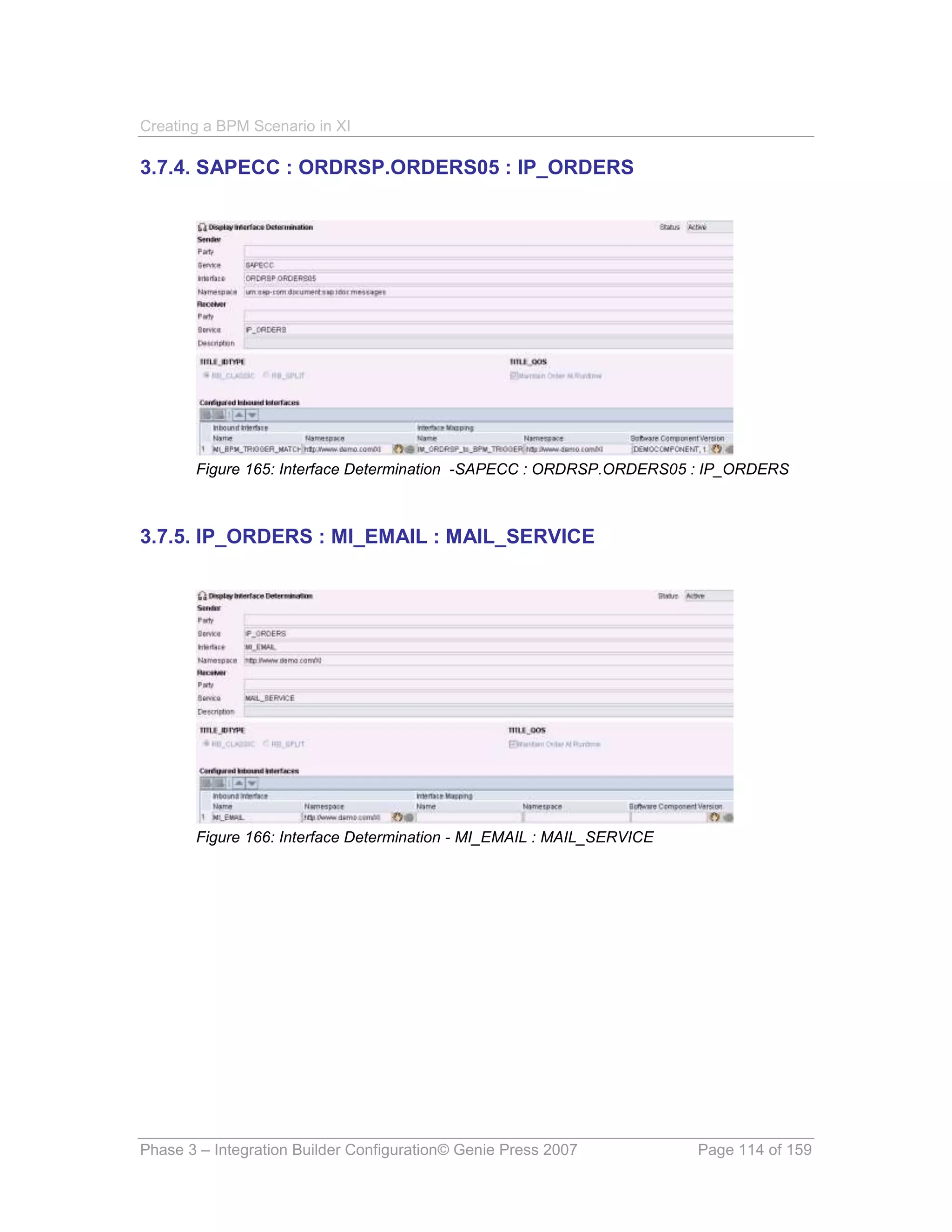 Creating a BPM Scenario in XI

3.7.4. SAPECC : ORDRSP.ORDERS05 : IP_ORDERS




       Figure 165: Interface Determination -SAPECC : ORDRSP.ORDERS05 : IP_ORDERS



3.7.5. IP_ORDERS : MI_EMAIL : MAIL_SERVICE




       Figure 166: Interface Determination - MI_EMAIL : MAIL_SERVICE




Phase 3 – Integration Builder Configuration© Genie Press 2007          Page 114 of 159
 