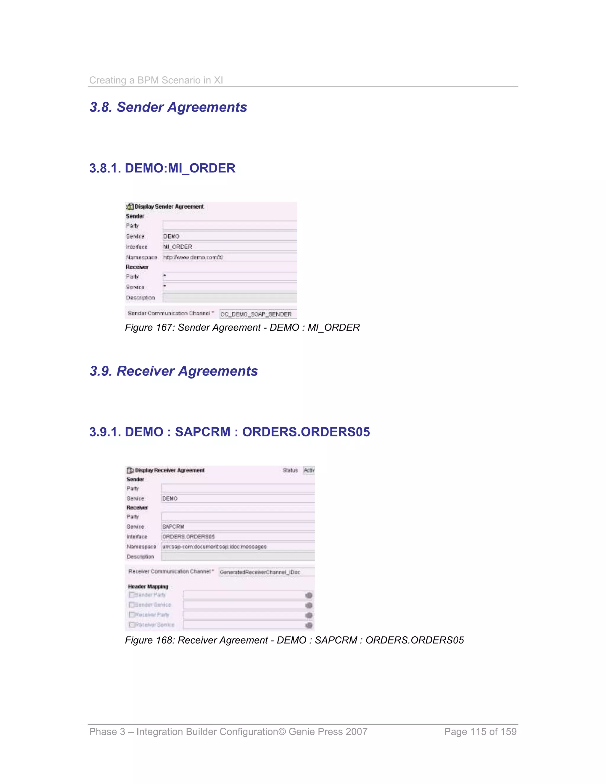 Creating a BPM Scenario in XI

3.8. Sender Agreements



3.8.1. DEMO:MI_ORDER




       Figure 167: Sender Agreement - DEMO : MI_ORDER



3.9. Receiver Agreements



3.9.1. DEMO : SAPCRM : ORDERS.ORDERS05




       Figure 168: Receiver Agreement - DEMO : SAPCRM : ORDERS.ORDERS05




Phase 3 – Integration Builder Configuration© Genie Press 2007      Page 115 of 159
 