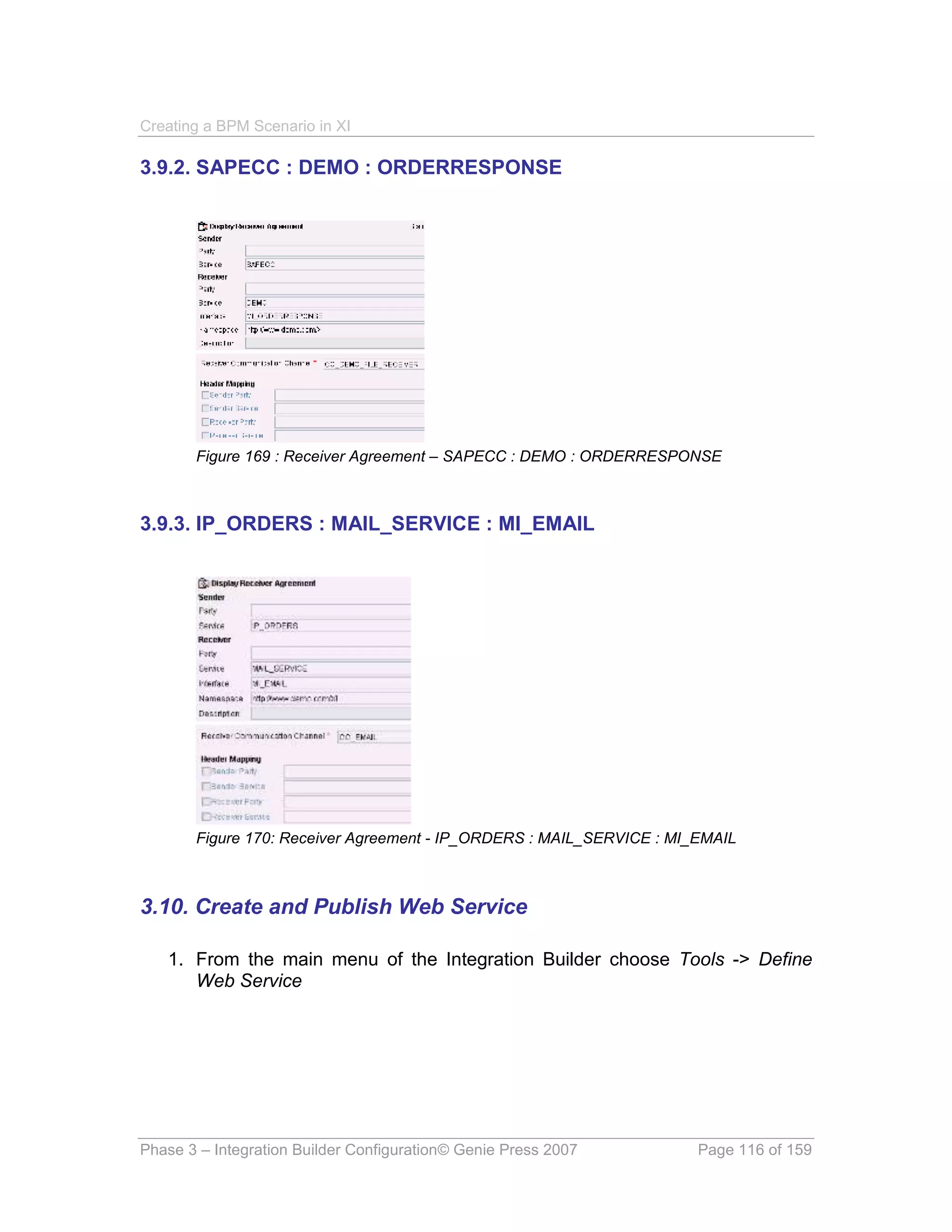 Creating a BPM Scenario in XI

3.9.2. SAPECC : DEMO : ORDERRESPONSE




       Figure 169 : Receiver Agreement – SAPECC : DEMO : ORDERRESPONSE



3.9.3. IP_ORDERS : MAIL_SERVICE : MI_EMAIL




       Figure 170: Receiver Agreement - IP_ORDERS : MAIL_SERVICE : MI_EMAIL



3.10. Create and Publish Web Service

   1. From the main menu of the Integration Builder choose Tools -> Define
      Web Service




Phase 3 – Integration Builder Configuration© Genie Press 2007         Page 116 of 159
 