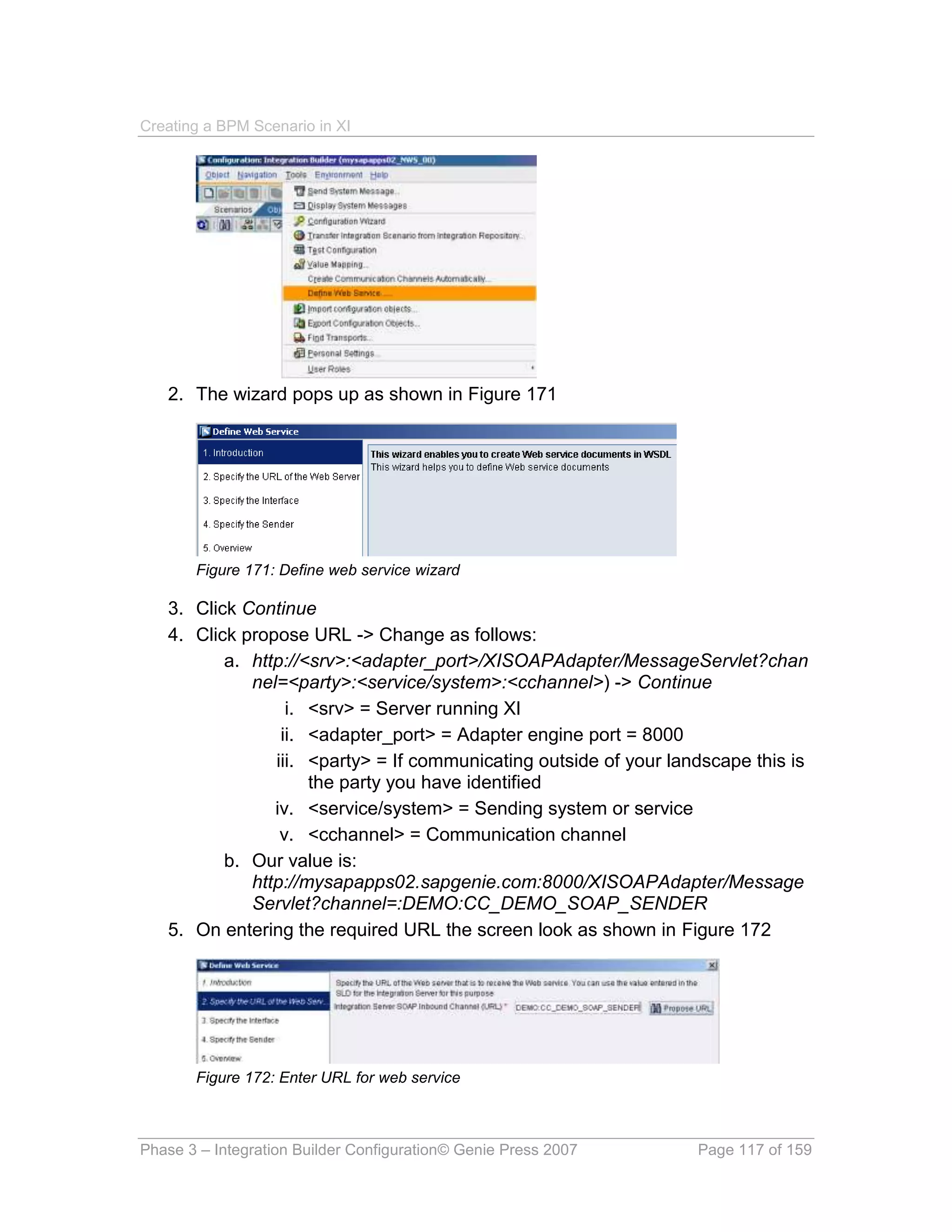 Creating a BPM Scenario in XI




   2. The wizard pops up as shown in Figure 171




       Figure 171: Define web service wizard

   3. Click Continue
   4. Click propose URL -> Change as follows:
          a. http://<srv>:<adapter_port>/XISOAPAdapter/MessageServlet?chan
             nel=<party>:<service/system>:<cchannel>) -> Continue
                  i. <srv> = Server running XI
                 ii. <adapter_port> = Adapter engine port = 8000
                iii. <party> = If communicating outside of your landscape this is
                     the party you have identified
                iv. <service/system> = Sending system or service
                 v. <cchannel> = Communication channel
          b. Our value is:
             http://mysapapps02.sapgenie.com:8000/XISOAPAdapter/Message
             Servlet?channel=:DEMO:CC_DEMO_SOAP_SENDER
   5. On entering the required URL the screen look as shown in Figure 172




       Figure 172: Enter URL for web service



Phase 3 – Integration Builder Configuration© Genie Press 2007      Page 117 of 159
 