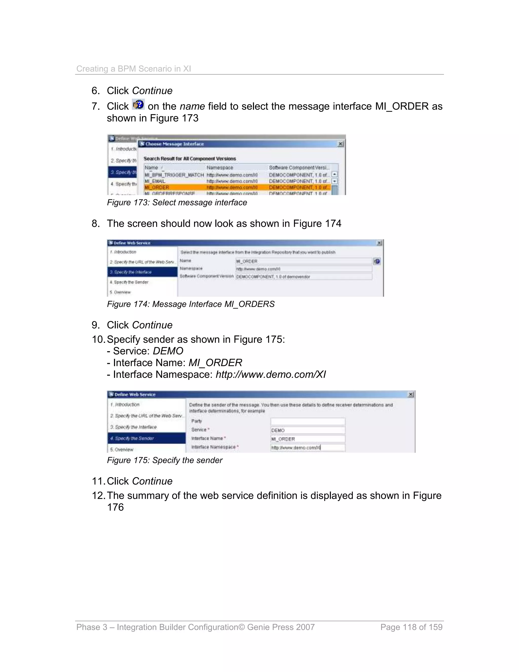 Creating a BPM Scenario in XI

   6. Click Continue
   7. Click   on the name field to select the message interface MI_ORDER as
      shown in Figure 173




       Figure 173: Select message interface

   8. The screen should now look as shown in Figure 174




       Figure 174: Message Interface MI_ORDERS

   9. Click Continue
   10. Specify sender as shown in Figure 175:
       - Service: DEMO
       - Interface Name: MI_ORDER
       - Interface Namespace: http://www.demo.com/XI




       Figure 175: Specify the sender

   11. Click Continue
   12. The summary of the web service definition is displayed as shown in Figure
       176




Phase 3 – Integration Builder Configuration© Genie Press 2007     Page 118 of 159
 