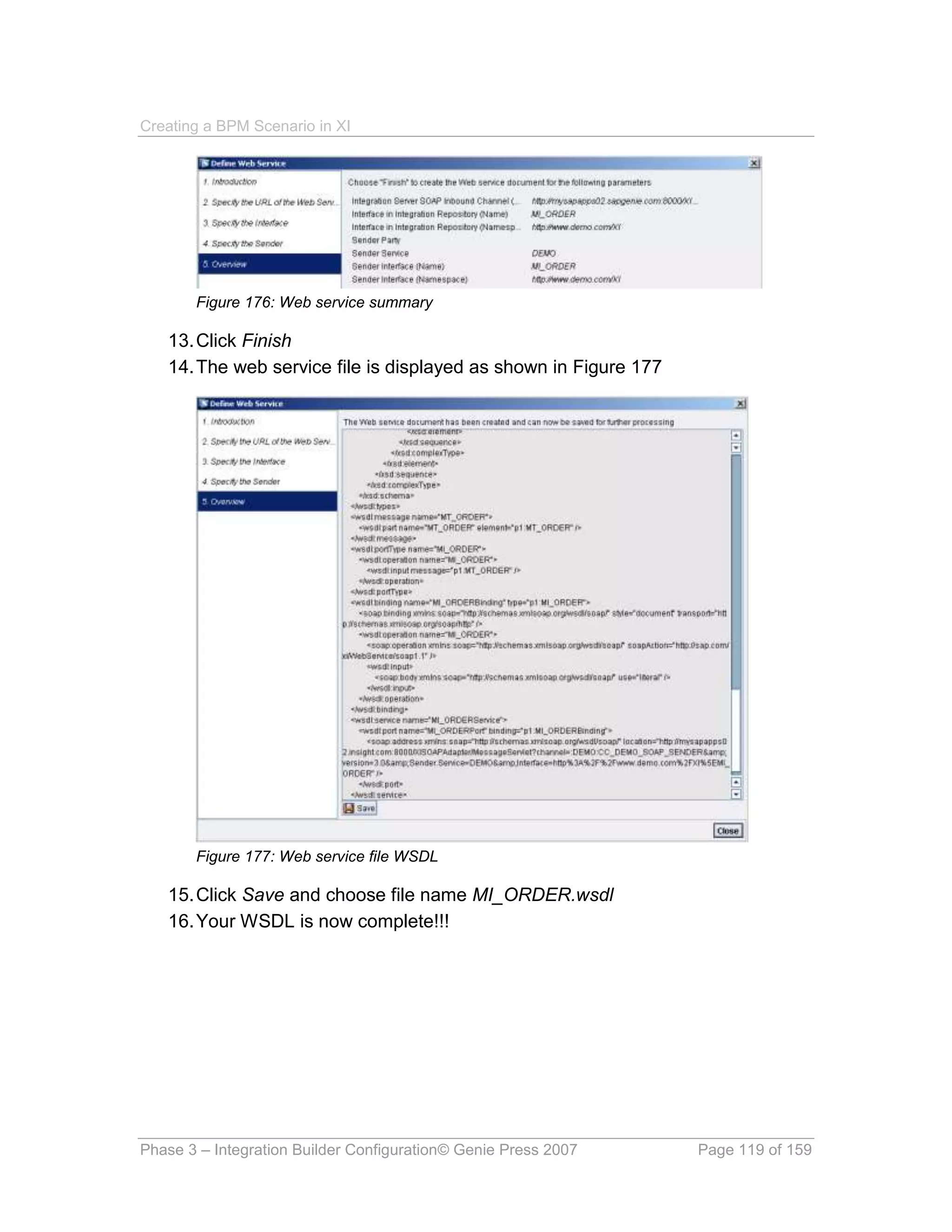 Creating a BPM Scenario in XI




       Figure 176: Web service summary

   13. Click Finish
   14. The web service file is displayed as shown in Figure 177




       Figure 177: Web service file WSDL

   15. Click Save and choose file name MI_ORDER.wsdl
   16. Your WSDL is now complete!!!




Phase 3 – Integration Builder Configuration© Genie Press 2007     Page 119 of 159
 