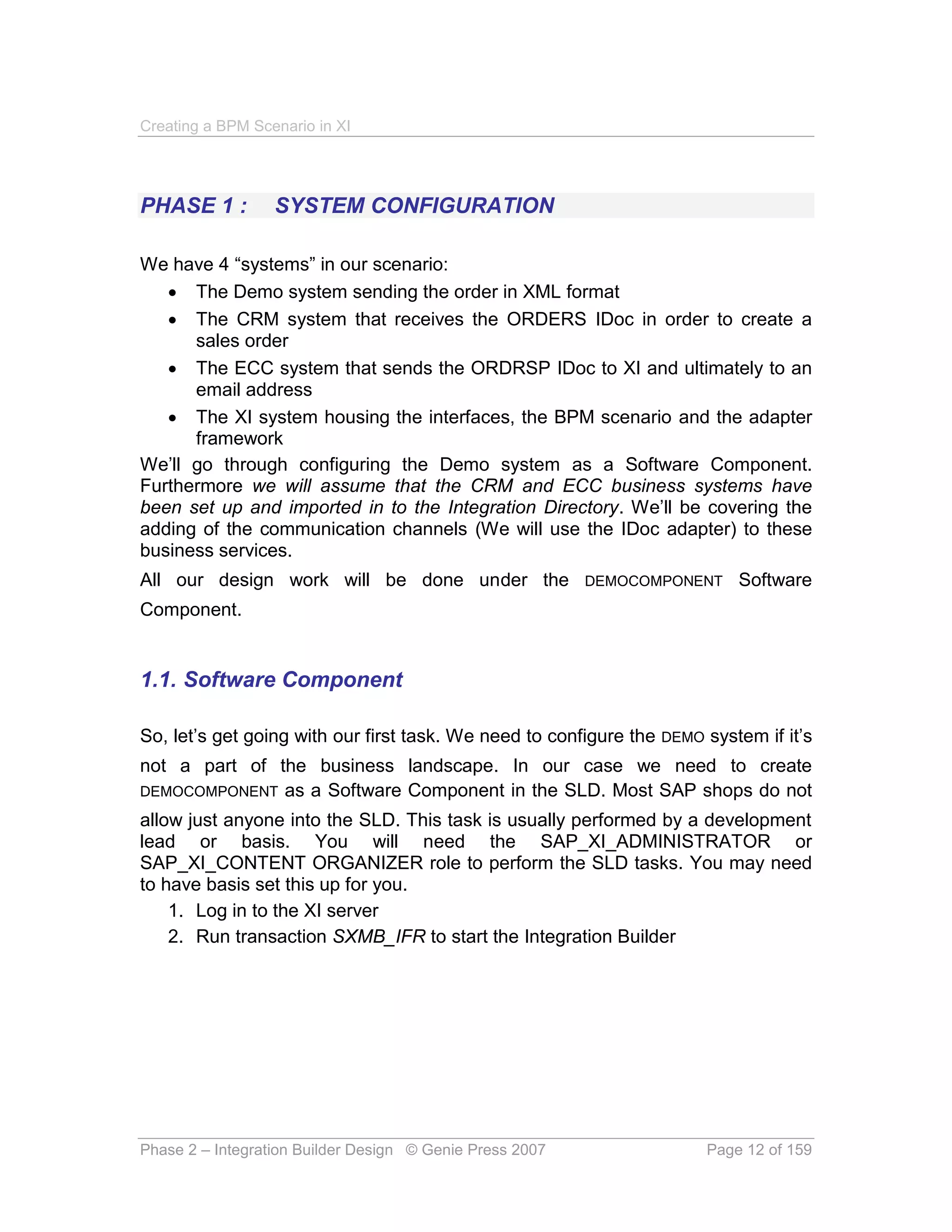 Creating a BPM Scenario in XI




PHASE 1 :         SYSTEM CONFIGURATION

We have 4 “systems” in our scenario:
    The Demo system sending the order in XML format
    The CRM system that receives the ORDERS IDoc in order to create a
      sales order
    The ECC system that sends the ORDRSP IDoc to XI and ultimately to an
      email address
    The XI system housing the interfaces, the BPM scenario and the adapter
      framework
We’ll go through configuring the Demo system as a Software Component.
Furthermore we will assume that the CRM and ECC business systems have
been set up and imported in to the Integration Directory. We’ll be covering the
adding of the communication channels (We will use the IDoc adapter) to these
business services.
All our design work will be done under the DEMOCOMPONENT Software
Component.


1.1. Software Component

So, let’s get going with our first task. We need to configure the DEMO system if it’s
not a part of the business landscape. In our case we need to create
DEMOCOMPONENT as a Software Component in the SLD. Most SAP shops do not
allow just anyone into the SLD. This task is usually performed by a development
lead or basis. You will need the SAP_XI_ADMINISTRATOR or
SAP_XI_CONTENT ORGANIZER role to perform the SLD tasks. You may need
to have basis set this up for you.
    1. Log in to the XI server
    2. Run transaction SXMB_IFR to start the Integration Builder




Phase 2 – Integration Builder Design © Genie Press 2007                Page 12 of 159
 