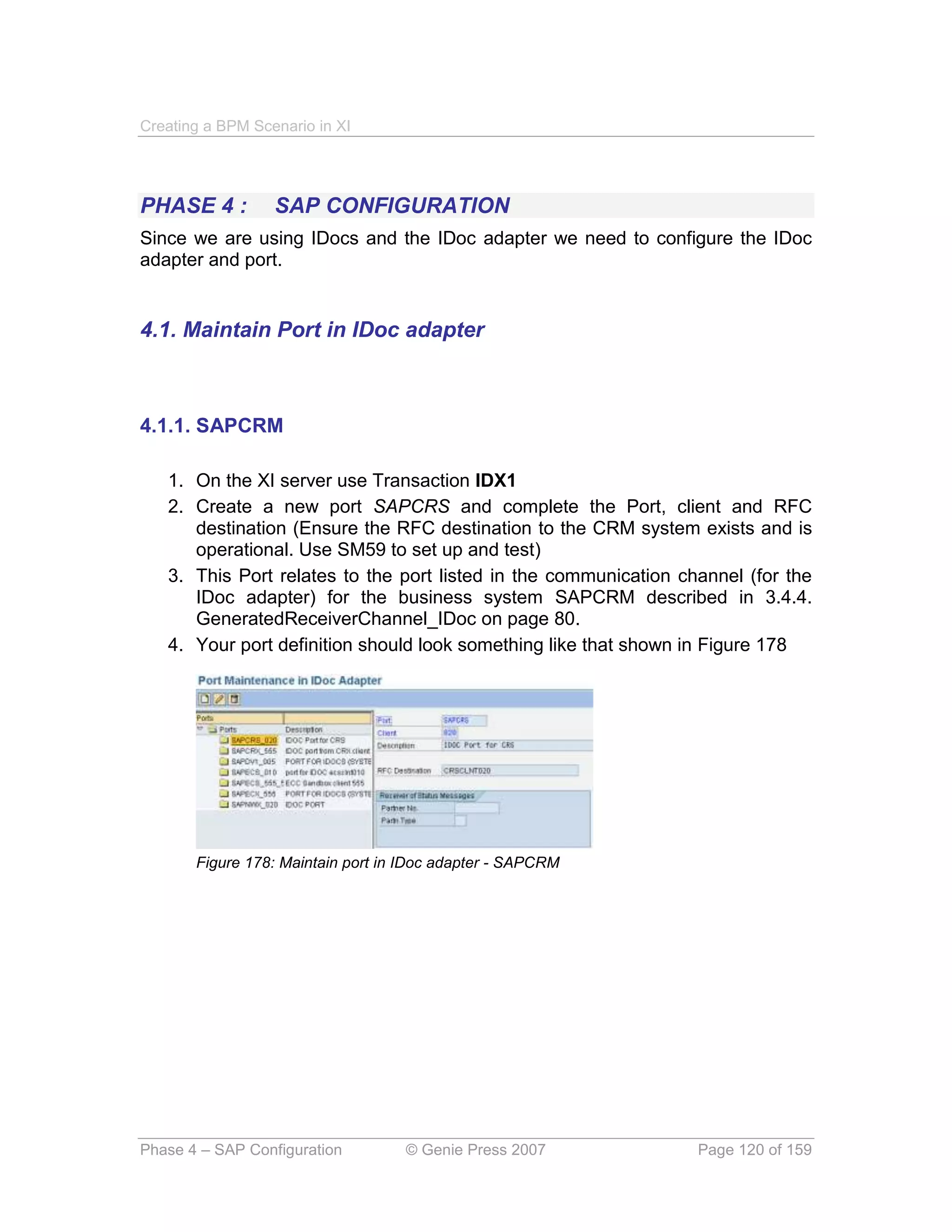 Creating a BPM Scenario in XI




PHASE 4 :         SAP CONFIGURATION
Since we are using IDocs and the IDoc adapter we need to configure the IDoc
adapter and port.


4.1. Maintain Port in IDoc adapter



4.1.1. SAPCRM

   1. On the XI server use Transaction IDX1
   2. Create a new port SAPCRS and complete the Port, client and RFC
      destination (Ensure the RFC destination to the CRM system exists and is
      operational. Use SM59 to set up and test)
   3. This Port relates to the port listed in the communication channel (for the
      IDoc adapter) for the business system SAPCRM described in 3.4.4.
      GeneratedReceiverChannel_IDoc on page 80.
   4. Your port definition should look something like that shown in Figure 178




       Figure 178: Maintain port in IDoc adapter - SAPCRM




Phase 4 – SAP Configuration        © Genie Press 2007             Page 120 of 159
 