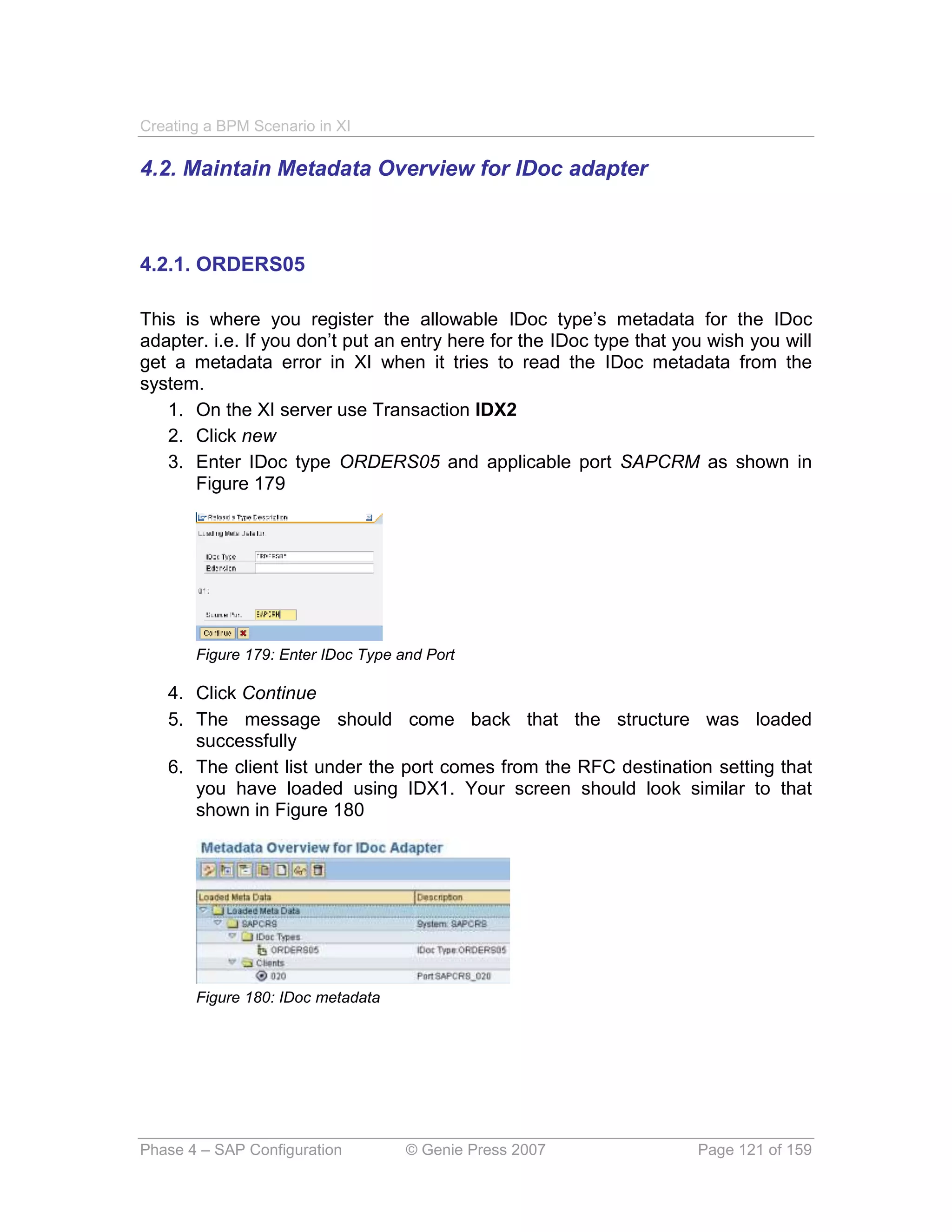 Creating a BPM Scenario in XI

4.2. Maintain Metadata Overview for IDoc adapter



4.2.1. ORDERS05

This is where you register the allowable IDoc type’s metadata for the IDoc
adapter. i.e. If you don’t put an entry here for the IDoc type that you wish you will
get a metadata error in XI when it tries to read the IDoc metadata from the
system.
   1. On the XI server use Transaction IDX2
   2. Click new
   3. Enter IDoc type ORDERS05 and applicable port SAPCRM as shown in
       Figure 179




       Figure 179: Enter IDoc Type and Port

   4. Click Continue
   5. The message should come back that the structure was loaded
      successfully
   6. The client list under the port comes from the RFC destination setting that
      you have loaded using IDX1. Your screen should look similar to that
      shown in Figure 180




       Figure 180: IDoc metadata




Phase 4 – SAP Configuration         © Genie Press 2007                Page 121 of 159
 