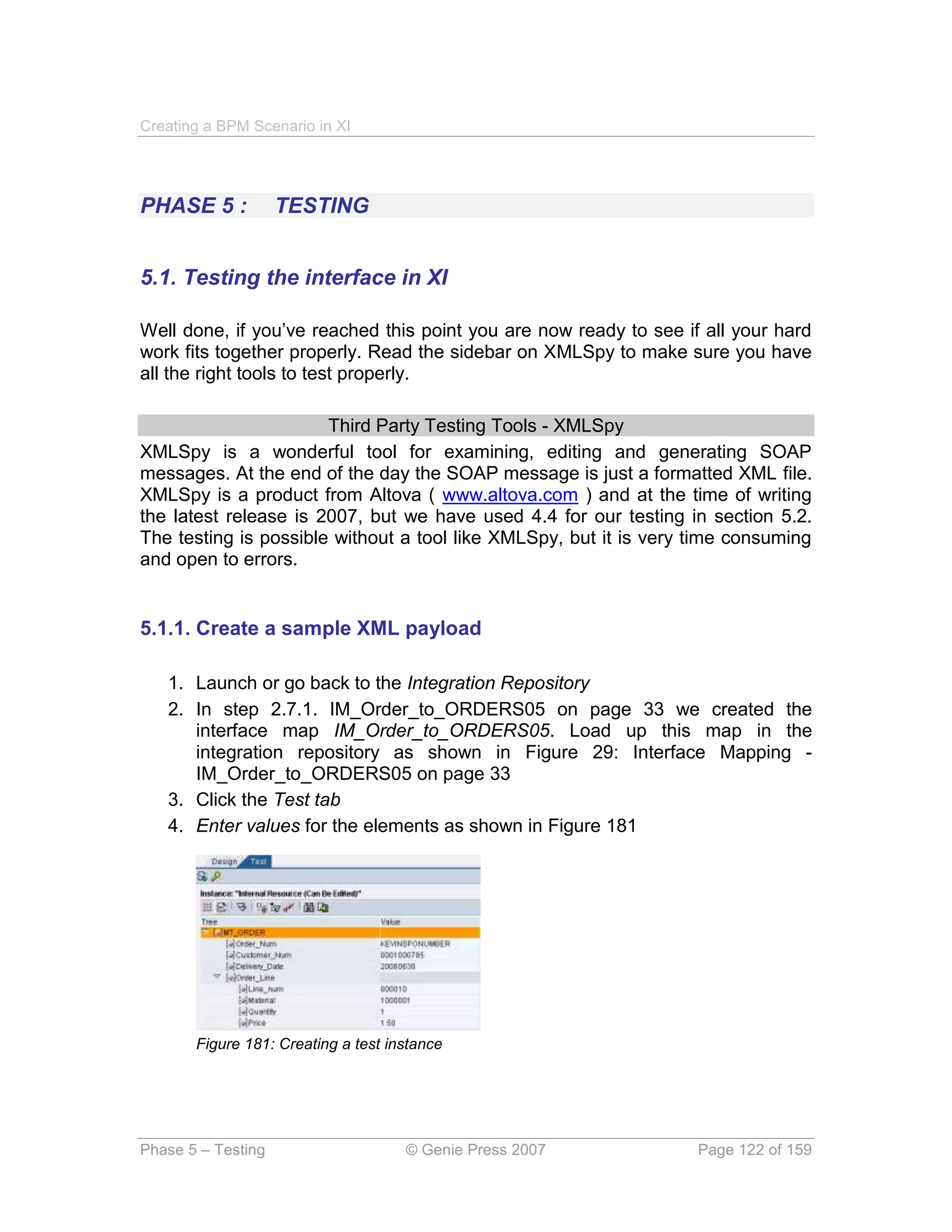 Creating a BPM Scenario in XI




PHASE 5 :           TESTING


5.1. Testing the interface in XI

Well done, if you’ve reached this point you are now ready to see if all your hard
work fits together properly. Read the sidebar on XMLSpy to make sure you have
all the right tools to test properly.

                       Third Party Testing Tools - XMLSpy
XMLSpy is a wonderful tool for examining, editing and generating SOAP
messages. At the end of the day the SOAP message is just a formatted XML file.
XMLSpy is a product from Altova ( www.altova.com ) and at the time of writing
the latest release is 2007, but we have used 4.4 for our testing in section 5.2.
The testing is possible without a tool like XMLSpy, but it is very time consuming
and open to errors.


5.1.1. Create a sample XML payload

   1. Launch or go back to the Integration Repository
   2. In step 2.7.1. IM_Order_to_ORDERS05 on page 33 we created the
      interface map IM_Order_to_ORDERS05. Load up this map in the
      integration repository as shown in Figure 29: Interface Mapping -
      IM_Order_to_ORDERS05 on page 33
   3. Click the Test tab
   4. Enter values for the elements as shown in Figure 181




       Figure 181: Creating a test instance




Phase 5 – Testing                    © Genie Press 2007            Page 122 of 159
 