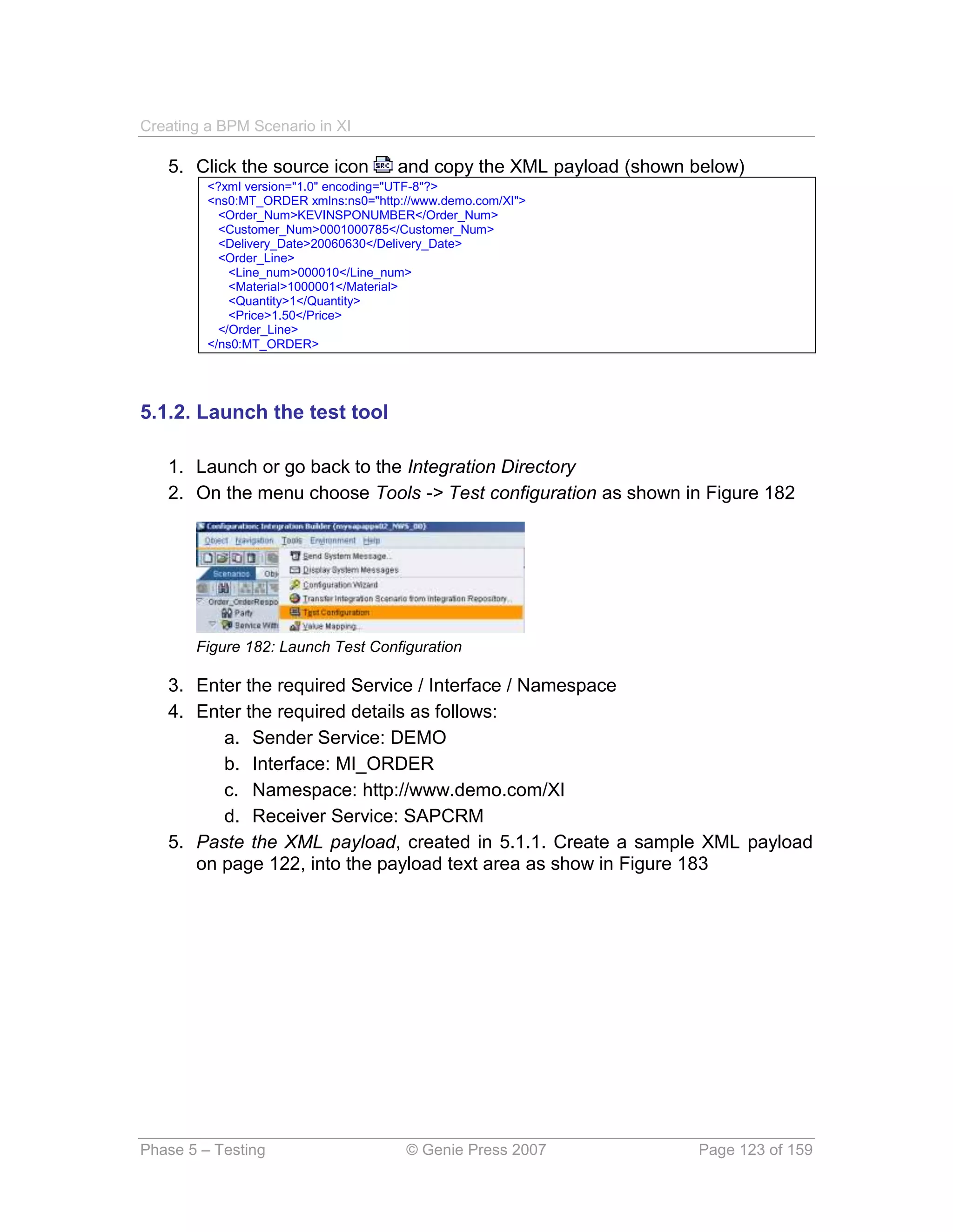 Creating a BPM Scenario in XI

   5. Click the source icon           and copy the XML payload (shown below)
         <?xml version="1.0" encoding="UTF-8"?>
         <ns0:MT_ORDER xmlns:ns0="http://www.demo.com/XI">
           <Order_Num>KEVINSPONUMBER</Order_Num>
           <Customer_Num>0001000785</Customer_Num>
           <Delivery_Date>20060630</Delivery_Date>
           <Order_Line>
             <Line_num>000010</Line_num>
             <Material>1000001</Material>
             <Quantity>1</Quantity>
             <Price>1.50</Price>
           </Order_Line>
         </ns0:MT_ORDER>




5.1.2. Launch the test tool

   1. Launch or go back to the Integration Directory
   2. On the menu choose Tools -> Test configuration as shown in Figure 182




       Figure 182: Launch Test Configuration

   3. Enter the required Service / Interface / Namespace
   4. Enter the required details as follows:
         a. Sender Service: DEMO
         b. Interface: MI_ORDER
         c. Namespace: http://www.demo.com/XI
         d. Receiver Service: SAPCRM
   5. Paste the XML payload, created in 5.1.1. Create a sample XML payload
      on page 122, into the payload text area as show in Figure 183




Phase 5 – Testing                      © Genie Press 2007             Page 123 of 159
 