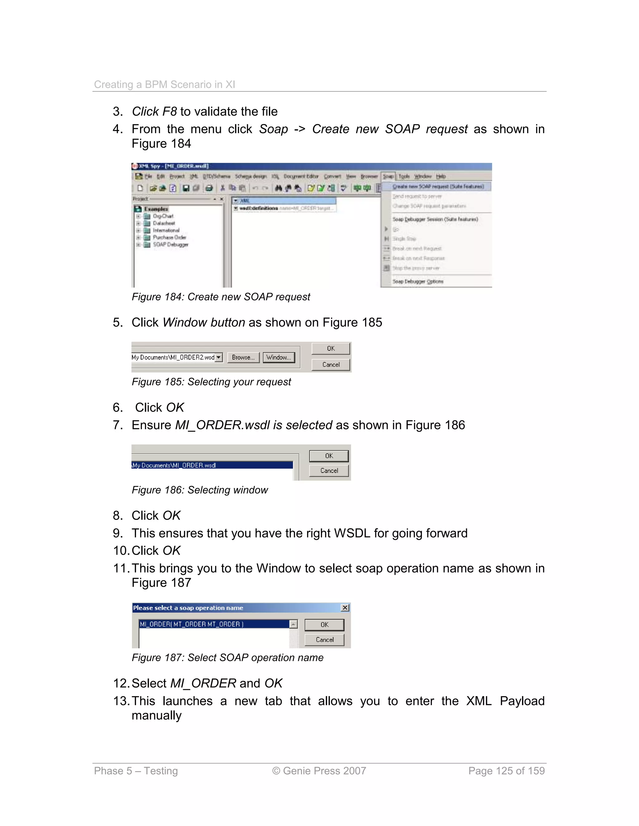Creating a BPM Scenario in XI

   3. Click F8 to validate the file
   4. From the menu click Soap -> Create new SOAP request as shown in
      Figure 184




       Figure 184: Create new SOAP request

   5. Click Window button as shown on Figure 185



       Figure 185: Selecting your request

   6. Click OK
   7. Ensure MI_ORDER.wsdl is selected as shown in Figure 186




       Figure 186: Selecting window

   8. Click OK
   9. This ensures that you have the right WSDL for going forward
   10. Click OK
   11. This brings you to the Window to select soap operation name as shown in
       Figure 187




       Figure 187: Select SOAP operation name

   12. Select MI_ORDER and OK
   13. This launches a new tab that allows you to enter the XML Payload
       manually



Phase 5 – Testing                     © Genie Press 2007        Page 125 of 159
 