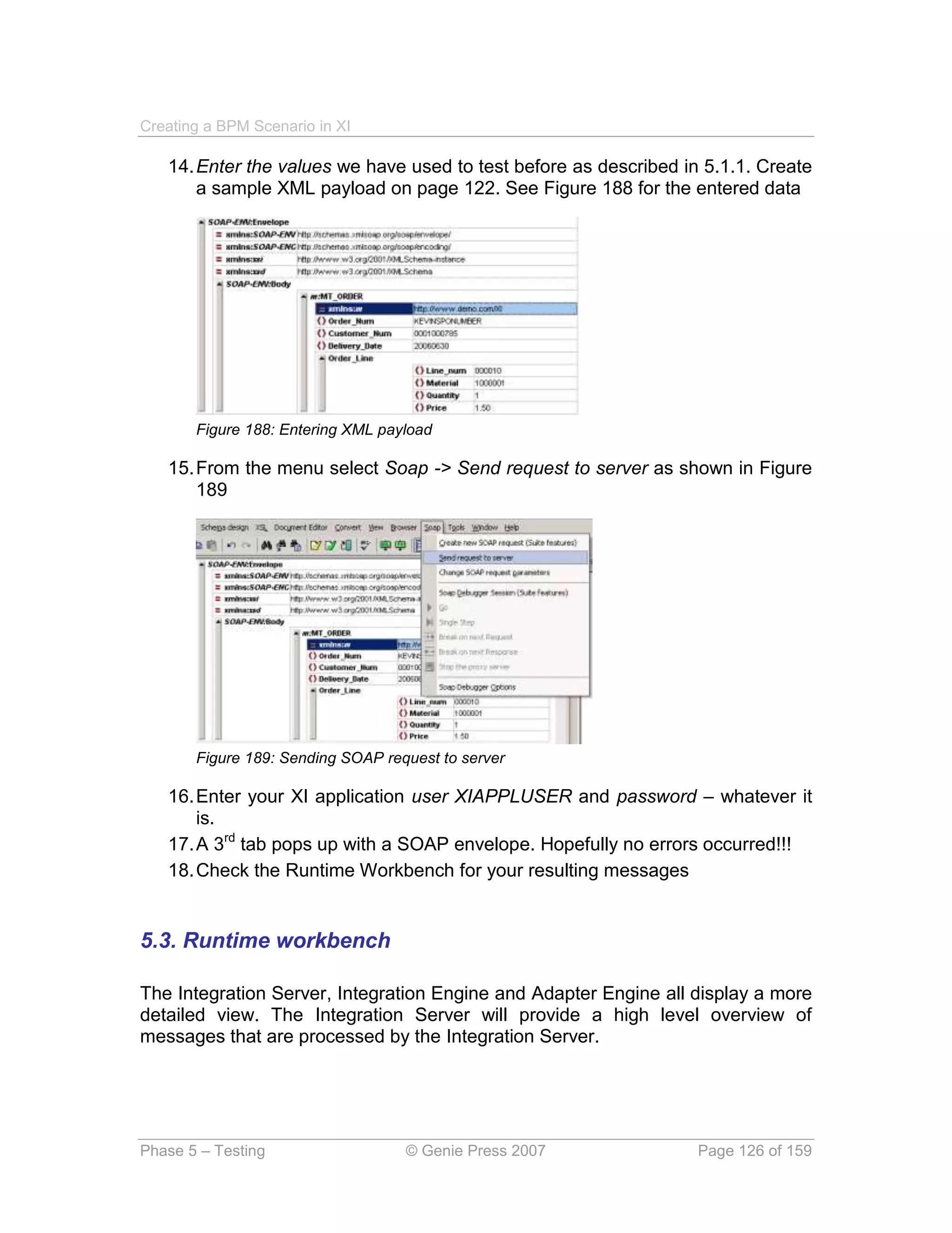 Creating a BPM Scenario in XI

   14. Enter the values we have used to test before as described in 5.1.1. Create
       a sample XML payload on page 122. See Figure 188 for the entered data




       Figure 188: Entering XML payload

   15. From the menu select Soap -> Send request to server as shown in Figure
       189




       Figure 189: Sending SOAP request to server

   16. Enter your XI application user XIAPPLUSER and password – whatever it
       is.
   17. A 3rd tab pops up with a SOAP envelope. Hopefully no errors occurred!!!
   18. Check the Runtime Workbench for your resulting messages


5.3. Runtime workbench

The Integration Server, Integration Engine and Adapter Engine all display a more
detailed view. The Integration Server will provide a high level overview of
messages that are processed by the Integration Server.




Phase 5 – Testing                  © Genie Press 2007              Page 126 of 159
 