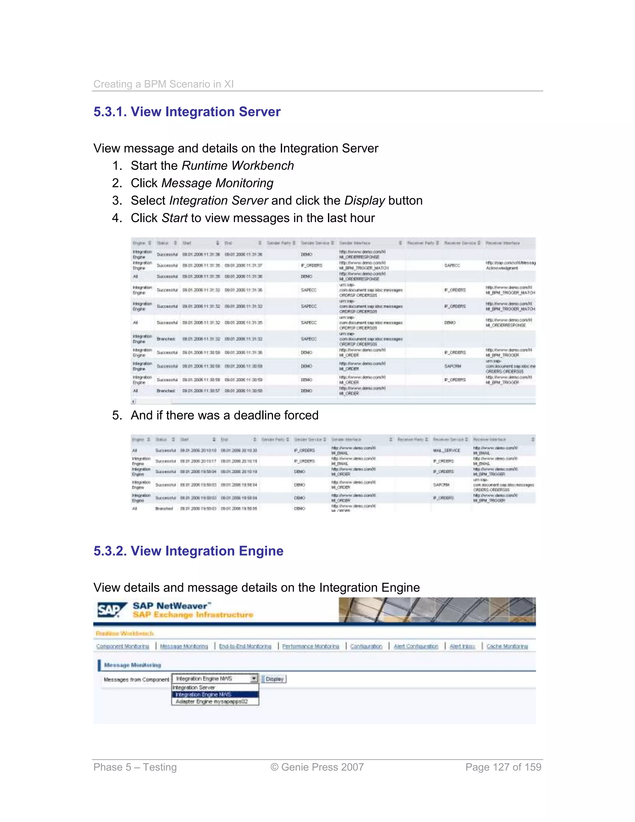 Creating a BPM Scenario in XI

5.3.1. View Integration Server

View message and details on the Integration Server
   1. Start the Runtime Workbench
   2. Click Message Monitoring
   3. Select Integration Server and click the Display button
   4. Click Start to view messages in the last hour




   5. And if there was a deadline forced




5.3.2. View Integration Engine

View details and message details on the Integration Engine




Phase 5 – Testing               © Genie Press 2007             Page 127 of 159
 