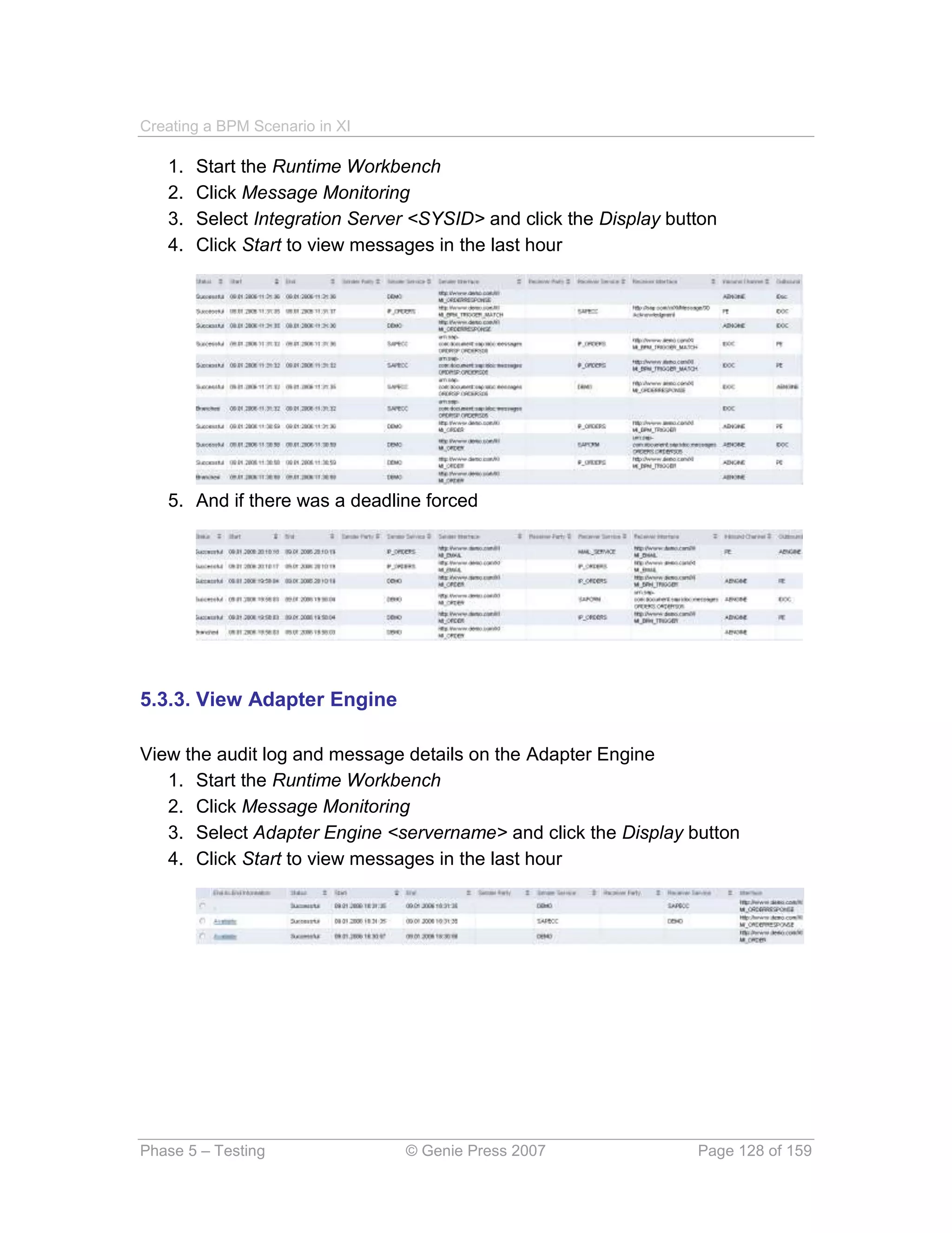 Creating a BPM Scenario in XI

   1.   Start the Runtime Workbench
   2.   Click Message Monitoring
   3.   Select Integration Server <SYSID> and click the Display button
   4.   Click Start to view messages in the last hour




   5. And if there was a deadline forced




5.3.3. View Adapter Engine

View the audit log and message details on the Adapter Engine
   1. Start the Runtime Workbench
   2. Click Message Monitoring
   3. Select Adapter Engine <servername> and click the Display button
   4. Click Start to view messages in the last hour




Phase 5 – Testing               © Genie Press 2007                 Page 128 of 159
 