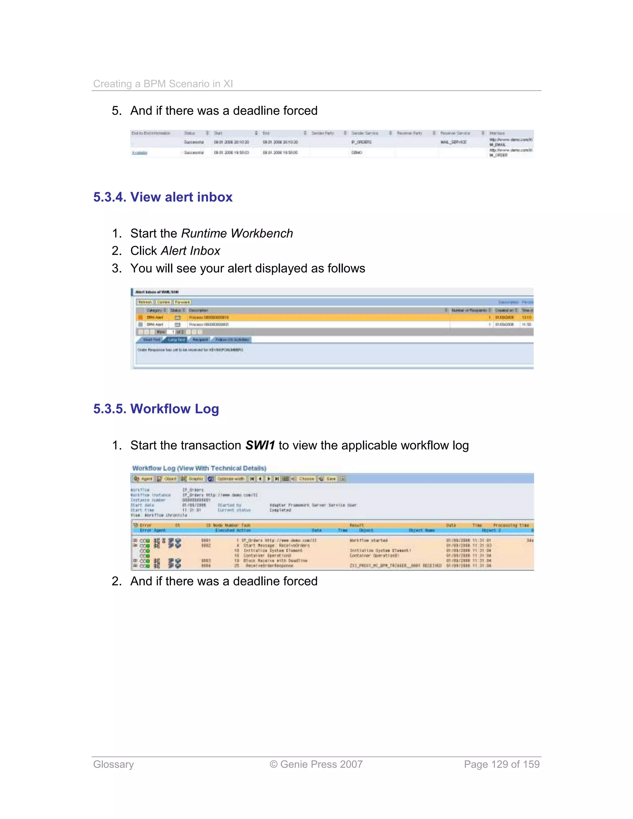 Creating a BPM Scenario in XI

   5. And if there was a deadline forced




5.3.4. View alert inbox

   1. Start the Runtime Workbench
   2. Click Alert Inbox
   3. You will see your alert displayed as follows




5.3.5. Workflow Log

   1. Start the transaction SWI1 to view the applicable workflow log




   2. And if there was a deadline forced




Glossary                        © Genie Press 2007                 Page 129 of 159
 