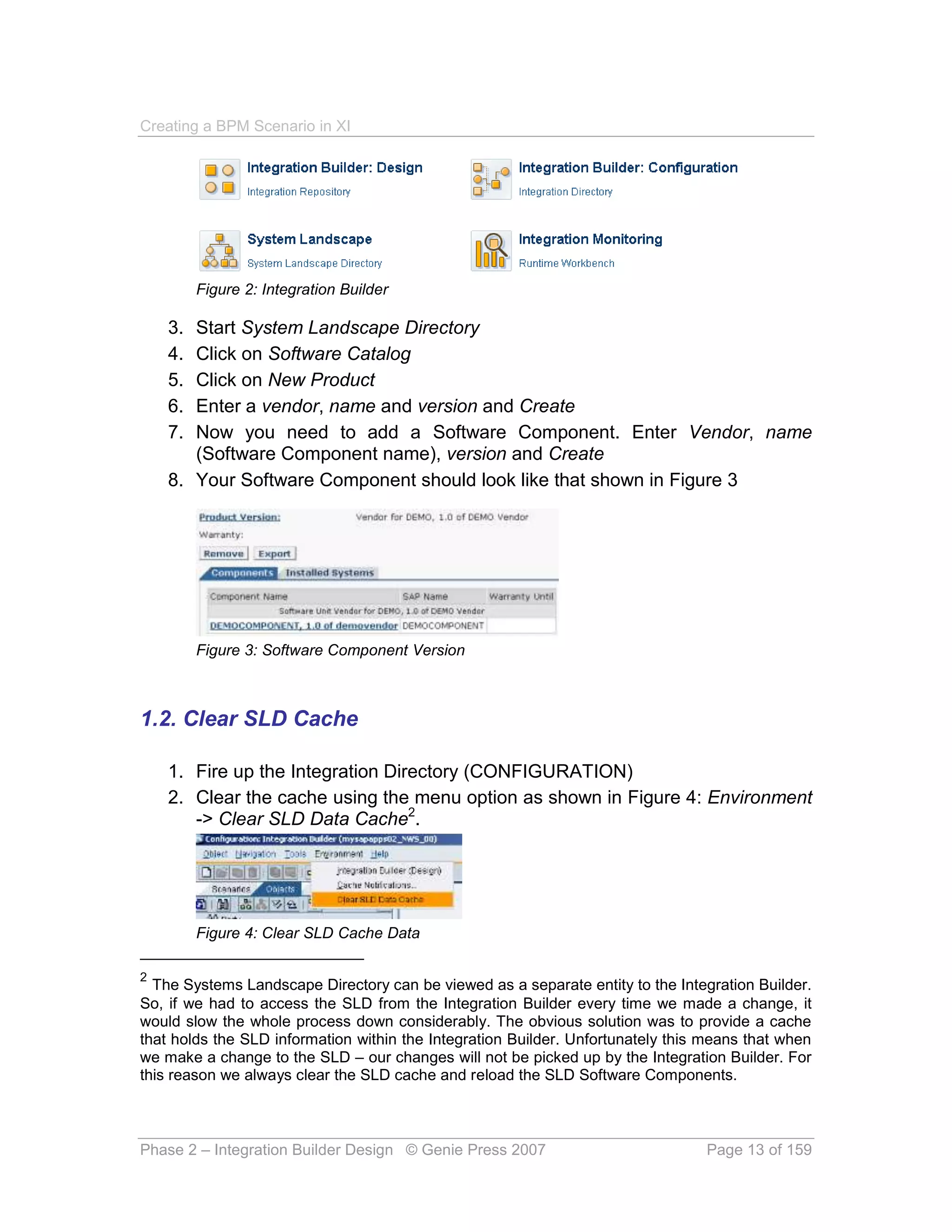 Creating a BPM Scenario in XI




         Figure 2: Integration Builder

    3. Start System Landscape Directory
    4. Click on Software Catalog
    5. Click on New Product
    6. Enter a vendor, name and version and Create
    7. Now you need to add a Software Component. Enter Vendor, name
       (Software Component name), version and Create
    8. Your Software Component should look like that shown in Figure 3




         Figure 3: Software Component Version



1.2. Clear SLD Cache

    1. Fire up the Integration Directory (CONFIGURATION)
    2. Clear the cache using the menu option as shown in Figure 4: Environment
       -> Clear SLD Data Cache2.




         Figure 4: Clear SLD Cache Data

2
  The Systems Landscape Directory can be viewed as a separate entity to the Integration Builder.
So, if we had to access the SLD from the Integration Builder every time we made a change, it
would slow the whole process down considerably. The obvious solution was to provide a cache
that holds the SLD information within the Integration Builder. Unfortunately this means that when
we make a change to the SLD – our changes will not be picked up by the Integration Builder. For
this reason we always clear the SLD cache and reload the SLD Software Components.



Phase 2 – Integration Builder Design © Genie Press 2007                          Page 13 of 159
 