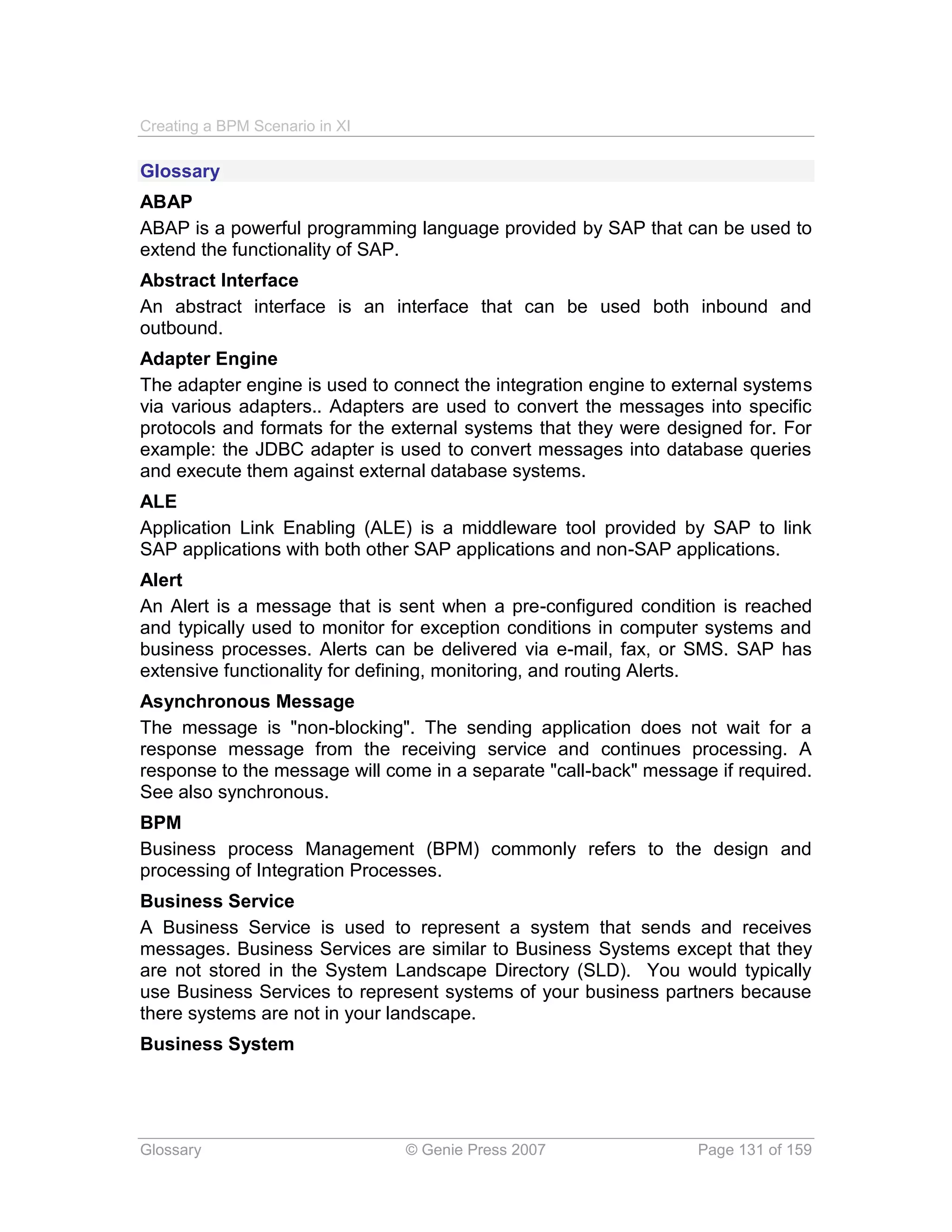 Creating a BPM Scenario in XI

Glossary
ABAP
ABAP is a powerful programming language provided by SAP that can be used to
extend the functionality of SAP.
Abstract Interface
An abstract interface is an interface that can be used both inbound and
outbound.
Adapter Engine
The adapter engine is used to connect the integration engine to external systems
via various adapters.. Adapters are used to convert the messages into specific
protocols and formats for the external systems that they were designed for. For
example: the JDBC adapter is used to convert messages into database queries
and execute them against external database systems.
ALE
Application Link Enabling (ALE) is a middleware tool provided by SAP to link
SAP applications with both other SAP applications and non-SAP applications.
Alert
An Alert is a message that is sent when a pre-configured condition is reached
and typically used to monitor for exception conditions in computer systems and
business processes. Alerts can be delivered via e-mail, fax, or SMS. SAP has
extensive functionality for defining, monitoring, and routing Alerts.
Asynchronous Message
The message is "non-blocking". The sending application does not wait for a
response message from the receiving service and continues processing. A
response to the message will come in a separate "call-back" message if required.
See also synchronous.
BPM
Business process Management (BPM) commonly refers to the design and
processing of Integration Processes.
Business Service
A Business Service is used to represent a system that sends and receives
messages. Business Services are similar to Business Systems except that they
are not stored in the System Landscape Directory (SLD). You would typically
use Business Services to represent systems of your business partners because
there systems are not in your landscape.
Business System




Glossary                        © Genie Press 2007                Page 131 of 159
 