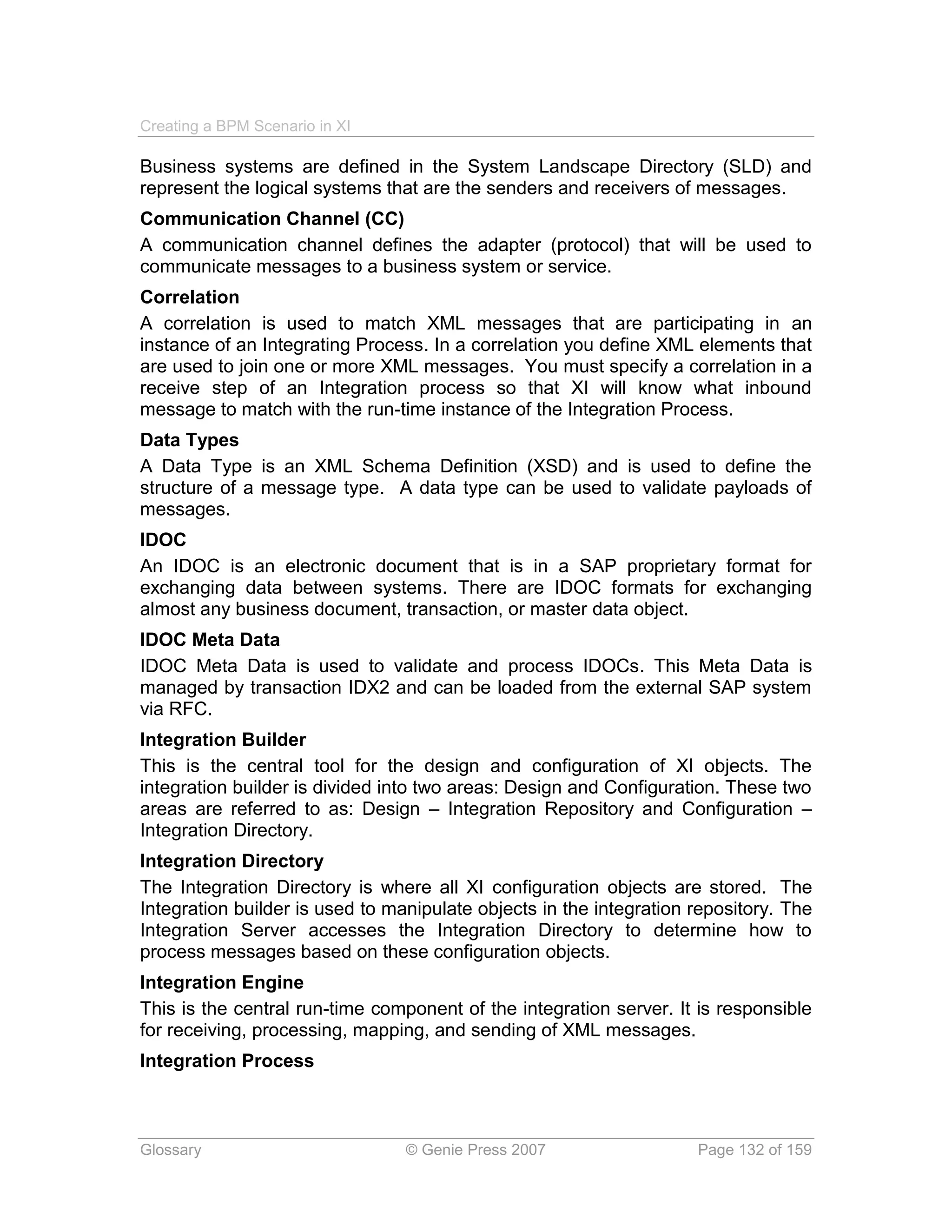 Creating a BPM Scenario in XI

Business systems are defined in the System Landscape Directory (SLD) and
represent the logical systems that are the senders and receivers of messages.
Communication Channel (CC)
A communication channel defines the adapter (protocol) that will be used to
communicate messages to a business system or service.
Correlation
A correlation is used to match XML messages that are participating in an
instance of an Integrating Process. In a correlation you define XML elements that
are used to join one or more XML messages. You must specify a correlation in a
receive step of an Integration process so that XI will know what inbound
message to match with the run-time instance of the Integration Process.
Data Types
A Data Type is an XML Schema Definition (XSD) and is used to define the
structure of a message type. A data type can be used to validate payloads of
messages.
IDOC
An IDOC is an electronic document that is in a SAP proprietary format for
exchanging data between systems. There are IDOC formats for exchanging
almost any business document, transaction, or master data object.
IDOC Meta Data
IDOC Meta Data is used to validate and process IDOCs. This Meta Data is
managed by transaction IDX2 and can be loaded from the external SAP system
via RFC.
Integration Builder
This is the central tool for the design and configuration of XI objects. The
integration builder is divided into two areas: Design and Configuration. These two
areas are referred to as: Design – Integration Repository and Configuration –
Integration Directory.
Integration Directory
The Integration Directory is where all XI configuration objects are stored. The
Integration builder is used to manipulate objects in the integration repository. The
Integration Server accesses the Integration Directory to determine how to
process messages based on these configuration objects.
Integration Engine
This is the central run-time component of the integration server. It is responsible
for receiving, processing, mapping, and sending of XML messages.
Integration Process



Glossary                         © Genie Press 2007                  Page 132 of 159
 