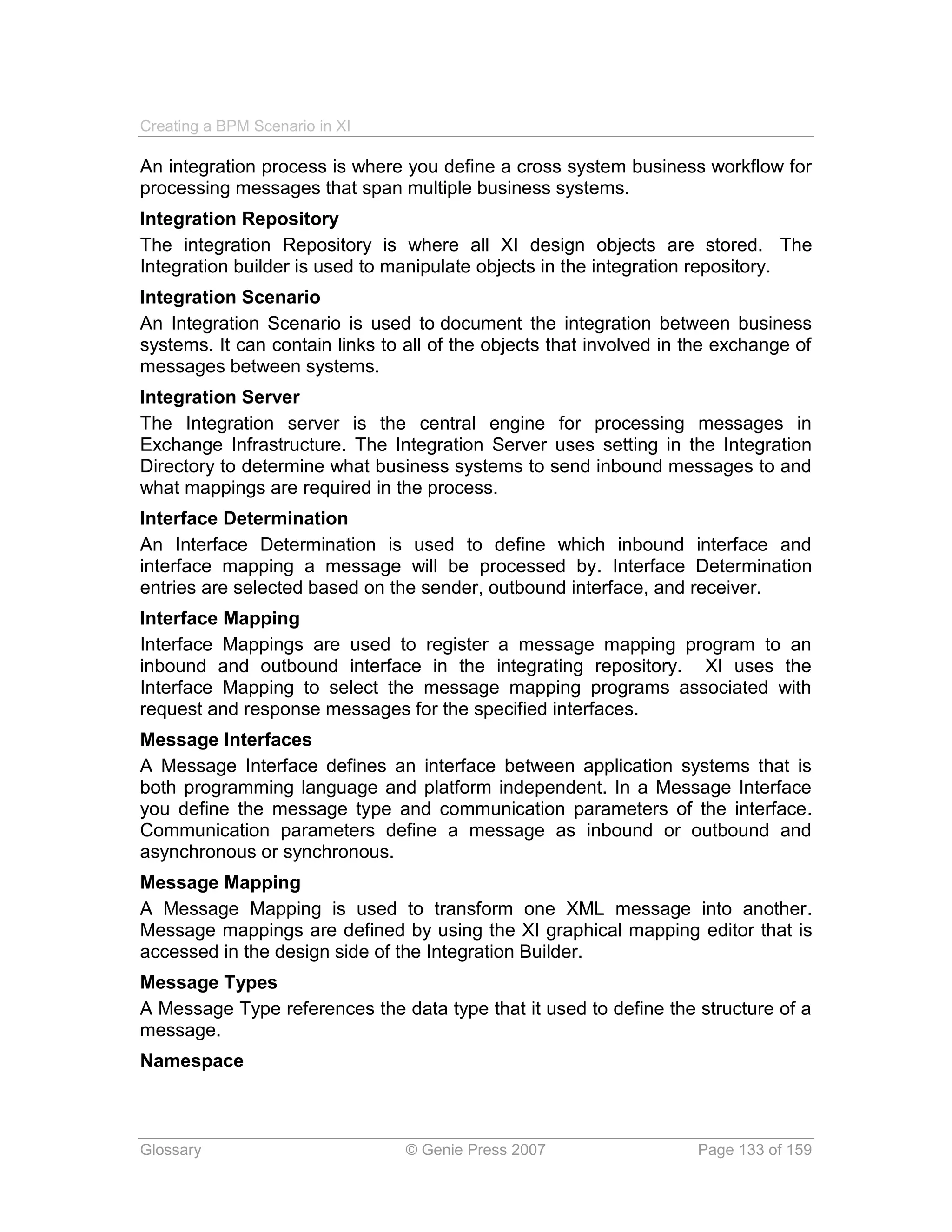Creating a BPM Scenario in XI

An integration process is where you define a cross system business workflow for
processing messages that span multiple business systems.
Integration Repository
The integration Repository is where all XI design objects are stored. The
Integration builder is used to manipulate objects in the integration repository.
Integration Scenario
An Integration Scenario is used to document the integration between business
systems. It can contain links to all of the objects that involved in the exchange of
messages between systems.
Integration Server
The Integration server is the central engine for processing messages in
Exchange Infrastructure. The Integration Server uses setting in the Integration
Directory to determine what business systems to send inbound messages to and
what mappings are required in the process.
Interface Determination
An Interface Determination is used to define which inbound interface and
interface mapping a message will be processed by. Interface Determination
entries are selected based on the sender, outbound interface, and receiver.
Interface Mapping
Interface Mappings are used to register a message mapping program to an
inbound and outbound interface in the integrating repository. XI uses the
Interface Mapping to select the message mapping programs associated with
request and response messages for the specified interfaces.
Message Interfaces
A Message Interface defines an interface between application systems that is
both programming language and platform independent. In a Message Interface
you define the message type and communication parameters of the interface.
Communication parameters define a message as inbound or outbound and
asynchronous or synchronous.
Message Mapping
A Message Mapping is used to transform one XML message into another.
Message mappings are defined by using the XI graphical mapping editor that is
accessed in the design side of the Integration Builder.
Message Types
A Message Type references the data type that it used to define the structure of a
message.
Namespace



Glossary                         © Genie Press 2007                  Page 133 of 159
 