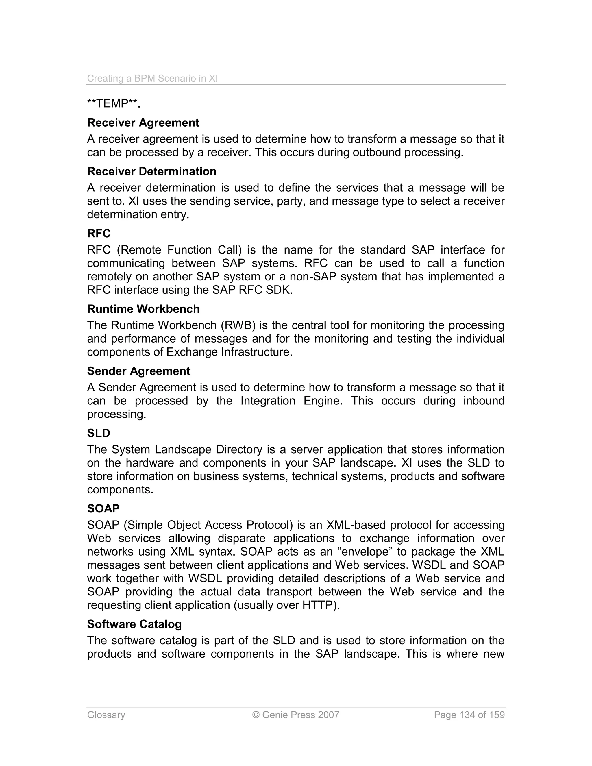 Creating a BPM Scenario in XI

**TEMP**.
Receiver Agreement
A receiver agreement is used to determine how to transform a message so that it
can be processed by a receiver. This occurs during outbound processing.
Receiver Determination
A receiver determination is used to define the services that a message will be
sent to. XI uses the sending service, party, and message type to select a receiver
determination entry.
RFC
RFC (Remote Function Call) is the name for the standard SAP interface for
communicating between SAP systems. RFC can be used to call a function
remotely on another SAP system or a non-SAP system that has implemented a
RFC interface using the SAP RFC SDK.
Runtime Workbench
The Runtime Workbench (RWB) is the central tool for monitoring the processing
and performance of messages and for the monitoring and testing the individual
components of Exchange Infrastructure.
Sender Agreement
A Sender Agreement is used to determine how to transform a message so that it
can be processed by the Integration Engine. This occurs during inbound
processing.
SLD
The System Landscape Directory is a server application that stores information
on the hardware and components in your SAP landscape. XI uses the SLD to
store information on business systems, technical systems, products and software
components.
SOAP
SOAP (Simple Object Access Protocol) is an XML-based protocol for accessing
Web services allowing disparate applications to exchange information over
networks using XML syntax. SOAP acts as an “envelope” to package the XML
messages sent between client applications and Web services. WSDL and SOAP
work together with WSDL providing detailed descriptions of a Web service and
SOAP providing the actual data transport between the Web service and the
requesting client application (usually over HTTP).
Software Catalog
The software catalog is part of the SLD and is used to store information on the
products and software components in the SAP landscape. This is where new




Glossary                        © Genie Press 2007                  Page 134 of 159
 
