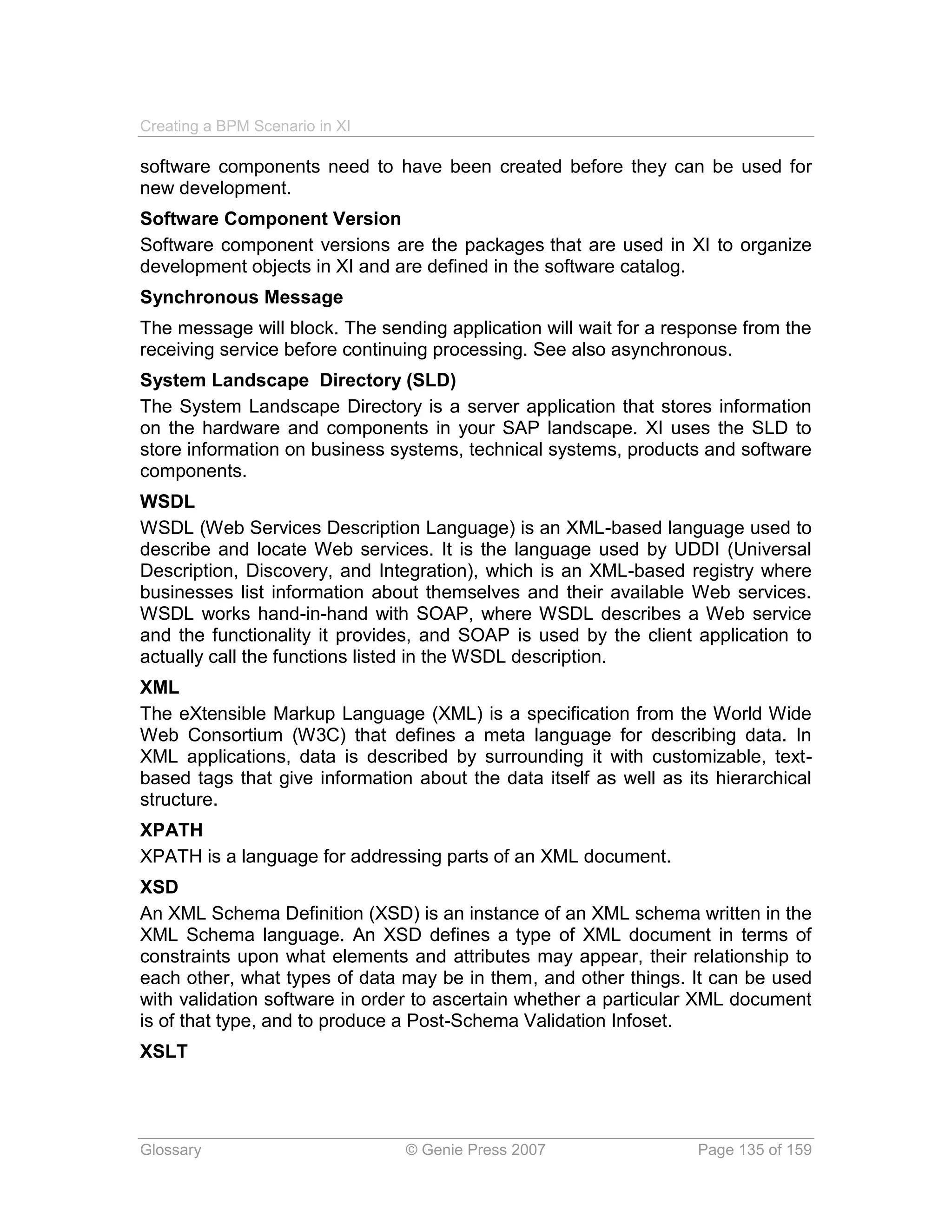 Creating a BPM Scenario in XI

software components need to have been created before they can be used for
new development.
Software Component Version
Software component versions are the packages that are used in XI to organize
development objects in XI and are defined in the software catalog.
Synchronous Message
The message will block. The sending application will wait for a response from the
receiving service before continuing processing. See also asynchronous.
System Landscape Directory (SLD)
The System Landscape Directory is a server application that stores information
on the hardware and components in your SAP landscape. XI uses the SLD to
store information on business systems, technical systems, products and software
components.
WSDL
WSDL (Web Services Description Language) is an XML-based language used to
describe and locate Web services. It is the language used by UDDI (Universal
Description, Discovery, and Integration), which is an XML-based registry where
businesses list information about themselves and their available Web services.
WSDL works hand-in-hand with SOAP, where WSDL describes a Web service
and the functionality it provides, and SOAP is used by the client application to
actually call the functions listed in the WSDL description.
XML
The eXtensible Markup Language (XML) is a specification from the World Wide
Web Consortium (W3C) that defines a meta language for describing data. In
XML applications, data is described by surrounding it with customizable, text-
based tags that give information about the data itself as well as its hierarchical
structure.
XPATH
XPATH is a language for addressing parts of an XML document.
XSD
An XML Schema Definition (XSD) is an instance of an XML schema written in the
XML Schema language. An XSD defines a type of XML document in terms of
constraints upon what elements and attributes may appear, their relationship to
each other, what types of data may be in them, and other things. It can be used
with validation software in order to ascertain whether a particular XML document
is of that type, and to produce a Post-Schema Validation Infoset.
XSLT




Glossary                        © Genie Press 2007                  Page 135 of 159
 