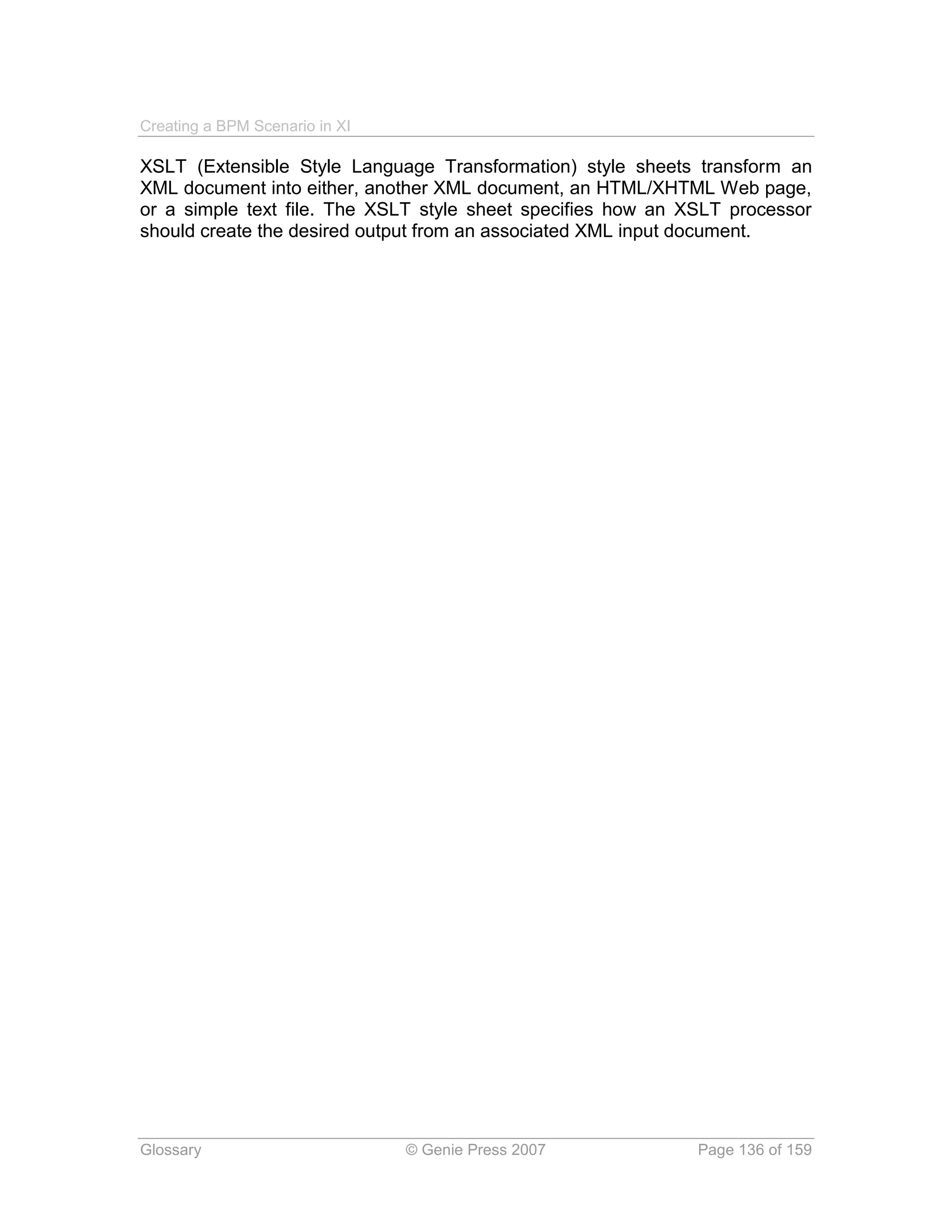 Creating a BPM Scenario in XI

XSLT (Extensible Style Language Transformation) style sheets transform an
XML document into either, another XML document, an HTML/XHTML Web page,
or a simple text file. The XSLT style sheet specifies how an XSLT processor
should create the desired output from an associated XML input document.




Glossary                        © Genie Press 2007            Page 136 of 159
 
