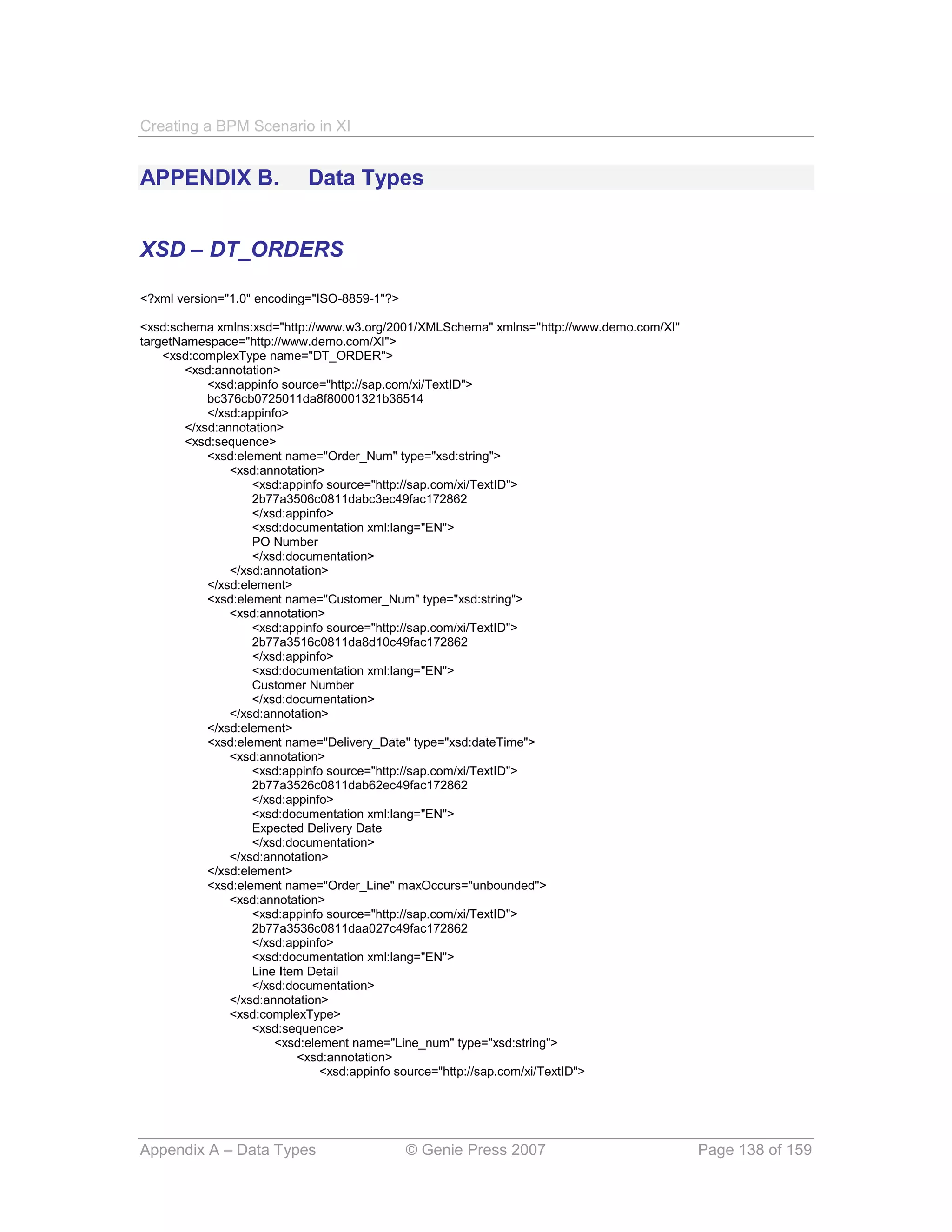 Creating a BPM Scenario in XI


APPENDIX B.                Data Types


XSD – DT_ORDERS

<?xml version="1.0" encoding="ISO-8859-1"?>

<xsd:schema xmlns:xsd="http://www.w3.org/2001/XMLSchema" xmlns="http://www.demo.com/XI"
targetNamespace="http://www.demo.com/XI">
    <xsd:complexType name="DT_ORDER">
        <xsd:annotation>
            <xsd:appinfo source="http://sap.com/xi/TextID">
            bc376cb0725011da8f80001321b36514
            </xsd:appinfo>
        </xsd:annotation>
        <xsd:sequence>
            <xsd:element name="Order_Num" type="xsd:string">
                <xsd:annotation>
                    <xsd:appinfo source="http://sap.com/xi/TextID">
                    2b77a3506c0811dabc3ec49fac172862
                    </xsd:appinfo>
                    <xsd:documentation xml:lang="EN">
                    PO Number
                    </xsd:documentation>
                </xsd:annotation>
            </xsd:element>
            <xsd:element name="Customer_Num" type="xsd:string">
                <xsd:annotation>
                    <xsd:appinfo source="http://sap.com/xi/TextID">
                    2b77a3516c0811da8d10c49fac172862
                    </xsd:appinfo>
                    <xsd:documentation xml:lang="EN">
                    Customer Number
                    </xsd:documentation>
                </xsd:annotation>
            </xsd:element>
            <xsd:element name="Delivery_Date" type="xsd:dateTime">
                <xsd:annotation>
                    <xsd:appinfo source="http://sap.com/xi/TextID">
                    2b77a3526c0811dab62ec49fac172862
                    </xsd:appinfo>
                    <xsd:documentation xml:lang="EN">
                    Expected Delivery Date
                    </xsd:documentation>
                </xsd:annotation>
            </xsd:element>
            <xsd:element name="Order_Line" maxOccurs="unbounded">
                <xsd:annotation>
                    <xsd:appinfo source="http://sap.com/xi/TextID">
                    2b77a3536c0811daa027c49fac172862
                    </xsd:appinfo>
                    <xsd:documentation xml:lang="EN">
                    Line Item Detail
                    </xsd:documentation>
                </xsd:annotation>
                <xsd:complexType>
                    <xsd:sequence>
                        <xsd:element name="Line_num" type="xsd:string">
                            <xsd:annotation>
                                <xsd:appinfo source="http://sap.com/xi/TextID">




Appendix A – Data Types                       © Genie Press 2007                          Page 138 of 159
 