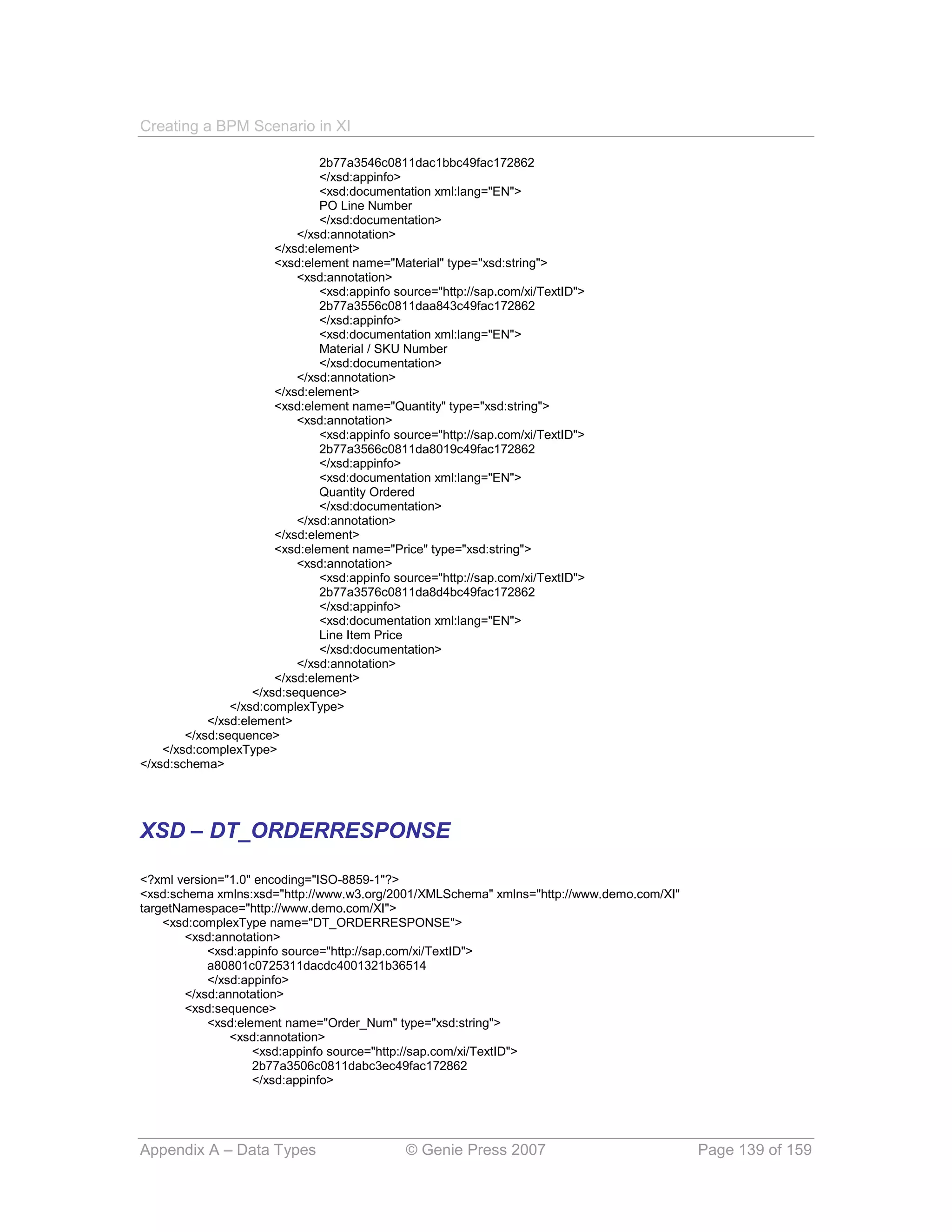 Creating a BPM Scenario in XI

                                2b77a3546c0811dac1bbc49fac172862
                                </xsd:appinfo>
                                <xsd:documentation xml:lang="EN">
                                PO Line Number
                                </xsd:documentation>
                            </xsd:annotation>
                        </xsd:element>
                        <xsd:element name="Material" type="xsd:string">
                            <xsd:annotation>
                                <xsd:appinfo source="http://sap.com/xi/TextID">
                                2b77a3556c0811daa843c49fac172862
                                </xsd:appinfo>
                                <xsd:documentation xml:lang="EN">
                                Material / SKU Number
                                </xsd:documentation>
                            </xsd:annotation>
                        </xsd:element>
                        <xsd:element name="Quantity" type="xsd:string">
                            <xsd:annotation>
                                <xsd:appinfo source="http://sap.com/xi/TextID">
                                2b77a3566c0811da8019c49fac172862
                                </xsd:appinfo>
                                <xsd:documentation xml:lang="EN">
                                Quantity Ordered
                                </xsd:documentation>
                            </xsd:annotation>
                        </xsd:element>
                        <xsd:element name="Price" type="xsd:string">
                            <xsd:annotation>
                                <xsd:appinfo source="http://sap.com/xi/TextID">
                                2b77a3576c0811da8d4bc49fac172862
                                </xsd:appinfo>
                                <xsd:documentation xml:lang="EN">
                                Line Item Price
                                </xsd:documentation>
                            </xsd:annotation>
                        </xsd:element>
                    </xsd:sequence>
                </xsd:complexType>
            </xsd:element>
        </xsd:sequence>
    </xsd:complexType>
</xsd:schema>




XSD – DT_ORDERRESPONSE

<?xml version="1.0" encoding="ISO-8859-1"?>
<xsd:schema xmlns:xsd="http://www.w3.org/2001/XMLSchema" xmlns="http://www.demo.com/XI"
targetNamespace="http://www.demo.com/XI">
    <xsd:complexType name="DT_ORDERRESPONSE">
        <xsd:annotation>
            <xsd:appinfo source="http://sap.com/xi/TextID">
            a80801c0725311dacdc4001321b36514
            </xsd:appinfo>
        </xsd:annotation>
        <xsd:sequence>
            <xsd:element name="Order_Num" type="xsd:string">
                <xsd:annotation>
                    <xsd:appinfo source="http://sap.com/xi/TextID">
                    2b77a3506c0811dabc3ec49fac172862
                    </xsd:appinfo>




Appendix A – Data Types                        © Genie Press 2007                         Page 139 of 159
 