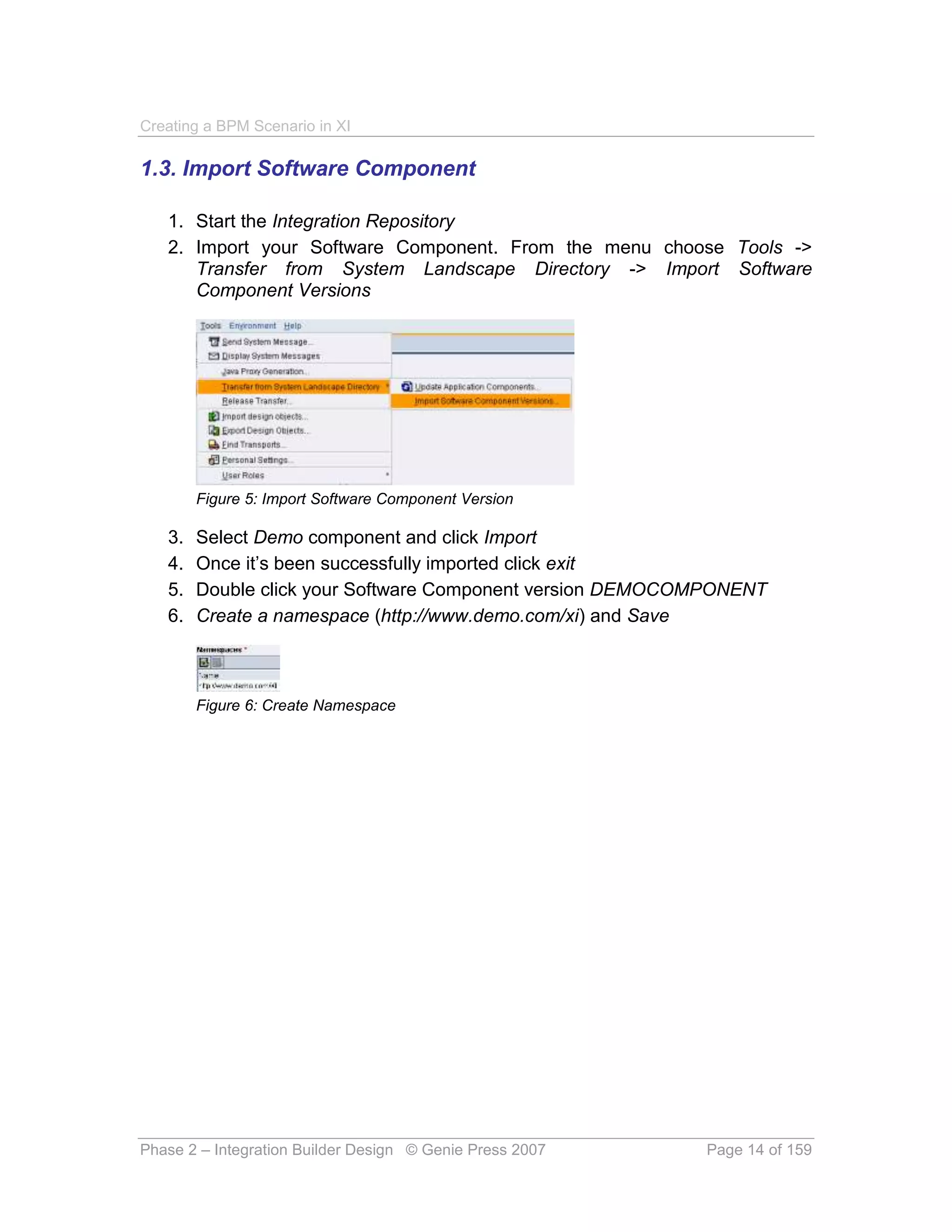 Creating a BPM Scenario in XI

1.3. Import Software Component

   1. Start the Integration Repository
   2. Import your Software Component. From the menu choose Tools ->
      Transfer from System Landscape Directory -> Import Software
      Component Versions




        Figure 5: Import Software Component Version

   3.   Select Demo component and click Import
   4.   Once it’s been successfully imported click exit
   5.   Double click your Software Component version DEMOCOMPONENT
   6.   Create a namespace (http://www.demo.com/xi) and Save



        Figure 6: Create Namespace




Phase 2 – Integration Builder Design © Genie Press 2007    Page 14 of 159
 