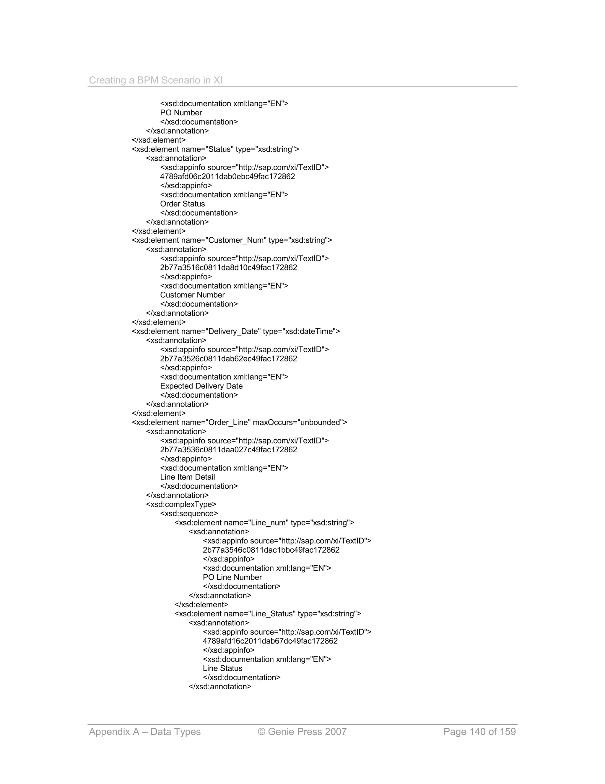 Creating a BPM Scenario in XI

                 <xsd:documentation xml:lang="EN">
                 PO Number
                 </xsd:documentation>
             </xsd:annotation>
         </xsd:element>
         <xsd:element name="Status" type="xsd:string">
             <xsd:annotation>
                 <xsd:appinfo source="http://sap.com/xi/TextID">
                 4789afd06c2011dab0ebc49fac172862
                 </xsd:appinfo>
                 <xsd:documentation xml:lang="EN">
                 Order Status
                 </xsd:documentation>
             </xsd:annotation>
         </xsd:element>
         <xsd:element name="Customer_Num" type="xsd:string">
             <xsd:annotation>
                 <xsd:appinfo source="http://sap.com/xi/TextID">
                 2b77a3516c0811da8d10c49fac172862
                 </xsd:appinfo>
                 <xsd:documentation xml:lang="EN">
                 Customer Number
                 </xsd:documentation>
             </xsd:annotation>
         </xsd:element>
         <xsd:element name="Delivery_Date" type="xsd:dateTime">
             <xsd:annotation>
                 <xsd:appinfo source="http://sap.com/xi/TextID">
                 2b77a3526c0811dab62ec49fac172862
                 </xsd:appinfo>
                 <xsd:documentation xml:lang="EN">
                 Expected Delivery Date
                 </xsd:documentation>
             </xsd:annotation>
         </xsd:element>
         <xsd:element name="Order_Line" maxOccurs="unbounded">
             <xsd:annotation>
                 <xsd:appinfo source="http://sap.com/xi/TextID">
                 2b77a3536c0811daa027c49fac172862
                 </xsd:appinfo>
                 <xsd:documentation xml:lang="EN">
                 Line Item Detail
                 </xsd:documentation>
             </xsd:annotation>
             <xsd:complexType>
                 <xsd:sequence>
                     <xsd:element name="Line_num" type="xsd:string">
                         <xsd:annotation>
                             <xsd:appinfo source="http://sap.com/xi/TextID">
                             2b77a3546c0811dac1bbc49fac172862
                             </xsd:appinfo>
                             <xsd:documentation xml:lang="EN">
                             PO Line Number
                             </xsd:documentation>
                         </xsd:annotation>
                     </xsd:element>
                     <xsd:element name="Line_Status" type="xsd:string">
                         <xsd:annotation>
                             <xsd:appinfo source="http://sap.com/xi/TextID">
                             4789afd16c2011dab67dc49fac172862
                             </xsd:appinfo>
                             <xsd:documentation xml:lang="EN">
                             Line Status
                             </xsd:documentation>
                         </xsd:annotation>




Appendix A – Data Types                     © Genie Press 2007                 Page 140 of 159
 