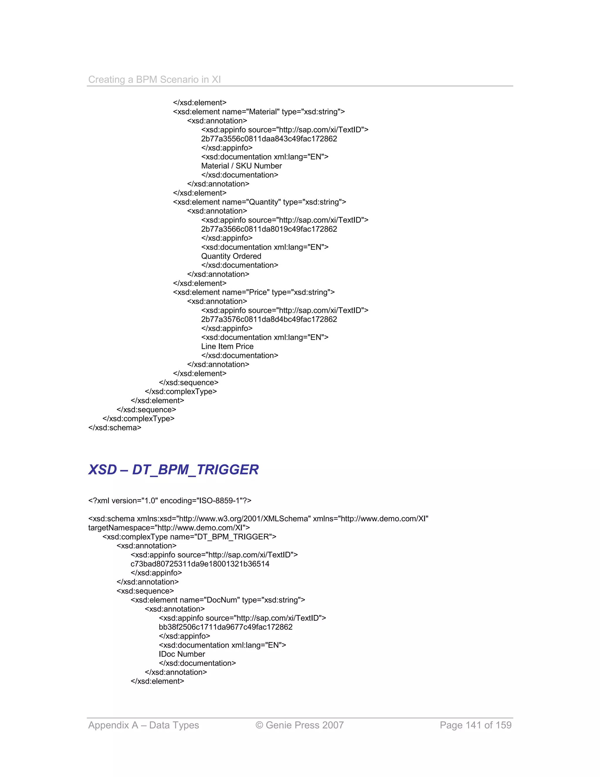 Creating a BPM Scenario in XI

                        </xsd:element>
                        <xsd:element name="Material" type="xsd:string">
                            <xsd:annotation>
                                <xsd:appinfo source="http://sap.com/xi/TextID">
                                2b77a3556c0811daa843c49fac172862
                                </xsd:appinfo>
                                <xsd:documentation xml:lang="EN">
                                Material / SKU Number
                                </xsd:documentation>
                            </xsd:annotation>
                        </xsd:element>
                        <xsd:element name="Quantity" type="xsd:string">
                            <xsd:annotation>
                                <xsd:appinfo source="http://sap.com/xi/TextID">
                                2b77a3566c0811da8019c49fac172862
                                </xsd:appinfo>
                                <xsd:documentation xml:lang="EN">
                                Quantity Ordered
                                </xsd:documentation>
                            </xsd:annotation>
                        </xsd:element>
                        <xsd:element name="Price" type="xsd:string">
                            <xsd:annotation>
                                <xsd:appinfo source="http://sap.com/xi/TextID">
                                2b77a3576c0811da8d4bc49fac172862
                                </xsd:appinfo>
                                <xsd:documentation xml:lang="EN">
                                Line Item Price
                                </xsd:documentation>
                            </xsd:annotation>
                        </xsd:element>
                    </xsd:sequence>
                </xsd:complexType>
            </xsd:element>
        </xsd:sequence>
    </xsd:complexType>
</xsd:schema>




XSD – DT_BPM_TRIGGER

<?xml version="1.0" encoding="ISO-8859-1"?>

<xsd:schema xmlns:xsd="http://www.w3.org/2001/XMLSchema" xmlns="http://www.demo.com/XI"
targetNamespace="http://www.demo.com/XI">
    <xsd:complexType name="DT_BPM_TRIGGER">
        <xsd:annotation>
            <xsd:appinfo source="http://sap.com/xi/TextID">
            c73bad80725311da9e18001321b36514
            </xsd:appinfo>
        </xsd:annotation>
        <xsd:sequence>
            <xsd:element name="DocNum" type="xsd:string">
                <xsd:annotation>
                    <xsd:appinfo source="http://sap.com/xi/TextID">
                    bb38f2506c1711da9677c49fac172862
                    </xsd:appinfo>
                    <xsd:documentation xml:lang="EN">
                    IDoc Number
                    </xsd:documentation>
                </xsd:annotation>
            </xsd:element>




Appendix A – Data Types                        © Genie Press 2007                         Page 141 of 159
 