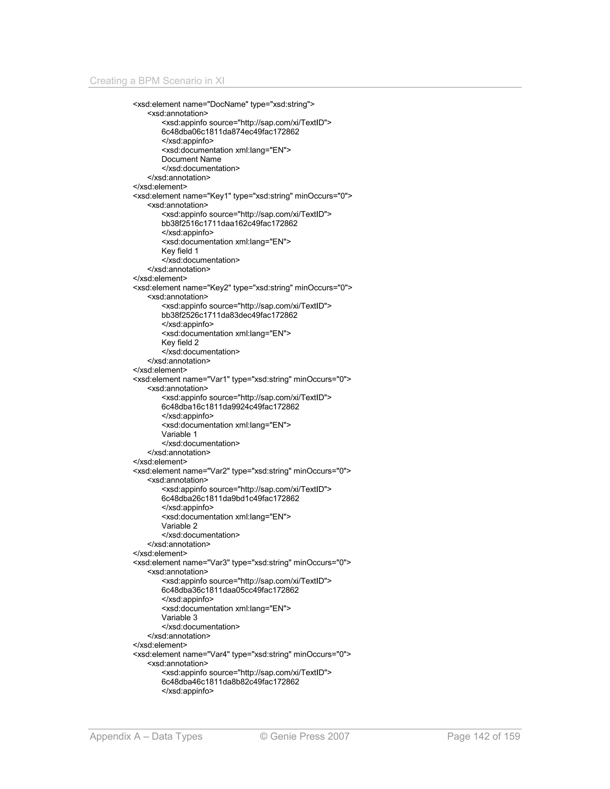 Creating a BPM Scenario in XI

         <xsd:element name="DocName" type="xsd:string">
             <xsd:annotation>
                 <xsd:appinfo source="http://sap.com/xi/TextID">
                 6c48dba06c1811da874ec49fac172862
                 </xsd:appinfo>
                 <xsd:documentation xml:lang="EN">
                 Document Name
                 </xsd:documentation>
             </xsd:annotation>
         </xsd:element>
         <xsd:element name="Key1" type="xsd:string" minOccurs="0">
             <xsd:annotation>
                 <xsd:appinfo source="http://sap.com/xi/TextID">
                 bb38f2516c1711daa162c49fac172862
                 </xsd:appinfo>
                 <xsd:documentation xml:lang="EN">
                 Key field 1
                 </xsd:documentation>
             </xsd:annotation>
         </xsd:element>
         <xsd:element name="Key2" type="xsd:string" minOccurs="0">
             <xsd:annotation>
                 <xsd:appinfo source="http://sap.com/xi/TextID">
                 bb38f2526c1711da83dec49fac172862
                 </xsd:appinfo>
                 <xsd:documentation xml:lang="EN">
                 Key field 2
                 </xsd:documentation>
             </xsd:annotation>
         </xsd:element>
         <xsd:element name="Var1" type="xsd:string" minOccurs="0">
             <xsd:annotation>
                 <xsd:appinfo source="http://sap.com/xi/TextID">
                 6c48dba16c1811da9924c49fac172862
                 </xsd:appinfo>
                 <xsd:documentation xml:lang="EN">
                 Variable 1
                 </xsd:documentation>
             </xsd:annotation>
         </xsd:element>
         <xsd:element name="Var2" type="xsd:string" minOccurs="0">
             <xsd:annotation>
                 <xsd:appinfo source="http://sap.com/xi/TextID">
                 6c48dba26c1811da9bd1c49fac172862
                 </xsd:appinfo>
                 <xsd:documentation xml:lang="EN">
                 Variable 2
                 </xsd:documentation>
             </xsd:annotation>
         </xsd:element>
         <xsd:element name="Var3" type="xsd:string" minOccurs="0">
             <xsd:annotation>
                 <xsd:appinfo source="http://sap.com/xi/TextID">
                 6c48dba36c1811daa05cc49fac172862
                 </xsd:appinfo>
                 <xsd:documentation xml:lang="EN">
                 Variable 3
                 </xsd:documentation>
             </xsd:annotation>
         </xsd:element>
         <xsd:element name="Var4" type="xsd:string" minOccurs="0">
             <xsd:annotation>
                 <xsd:appinfo source="http://sap.com/xi/TextID">
                 6c48dba46c1811da8b82c49fac172862
                 </xsd:appinfo>




Appendix A – Data Types                   © Genie Press 2007         Page 142 of 159
 