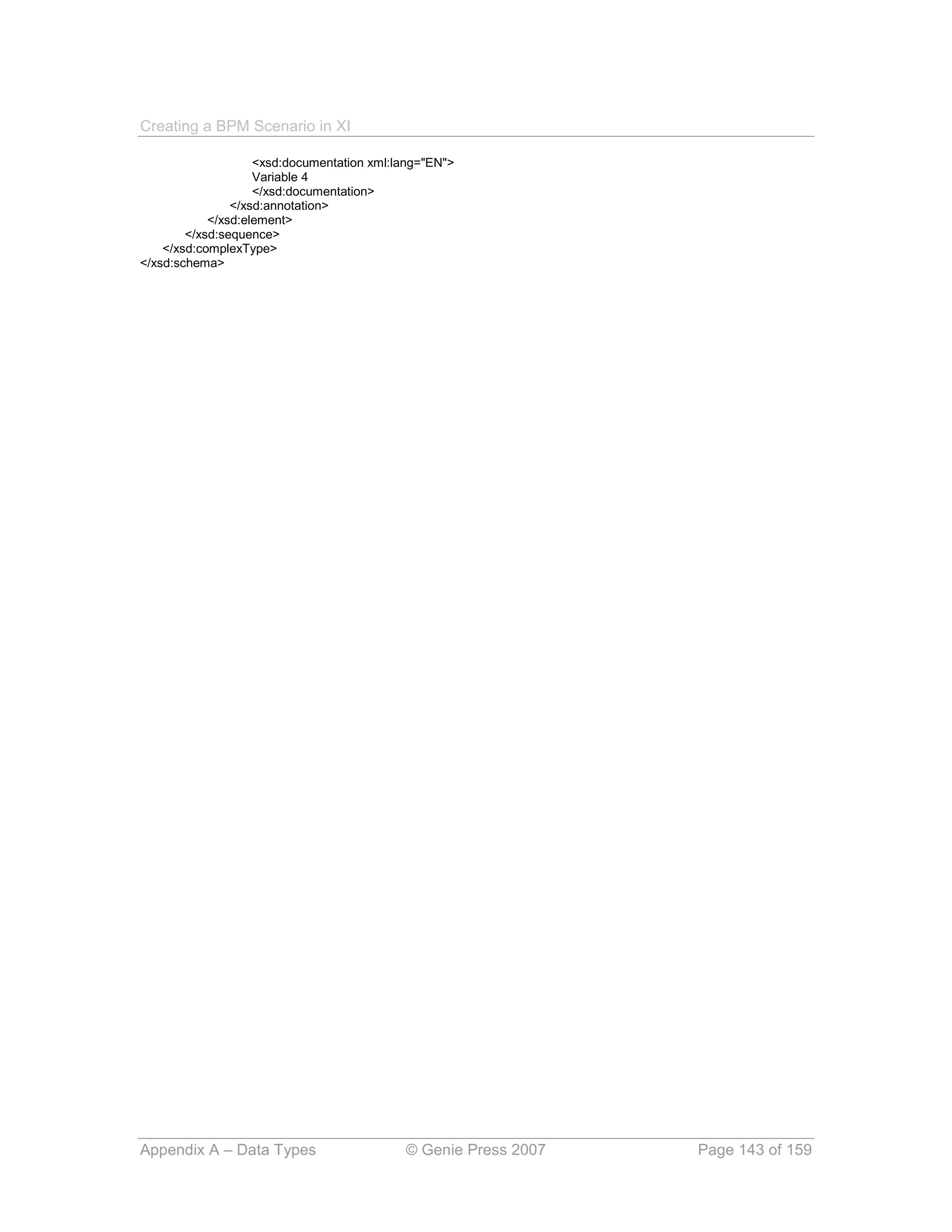 Creating a BPM Scenario in XI

                    <xsd:documentation xml:lang="EN">
                    Variable 4
                    </xsd:documentation>
                </xsd:annotation>
            </xsd:element>
        </xsd:sequence>
    </xsd:complexType>
</xsd:schema>




Appendix A – Data Types                     © Genie Press 2007   Page 143 of 159
 