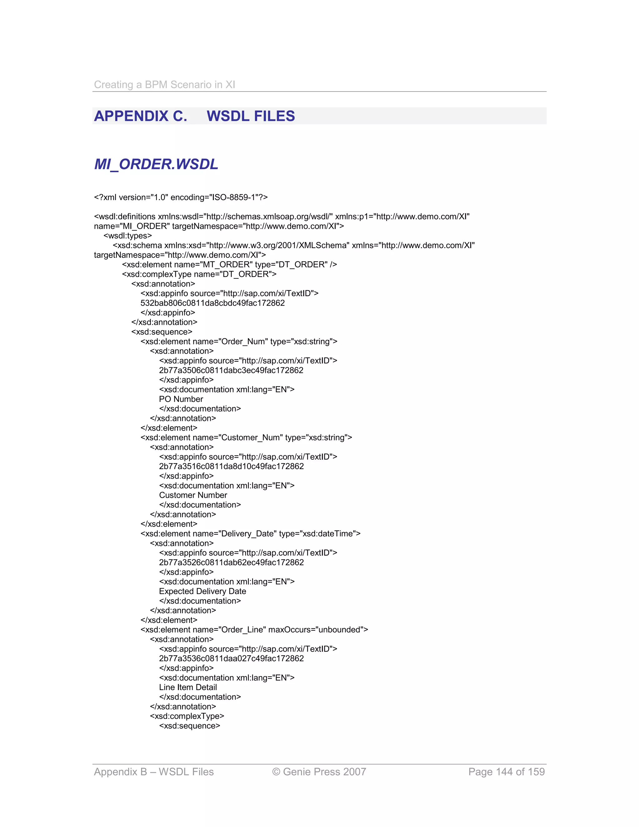 Creating a BPM Scenario in XI


APPENDIX C.                 WSDL FILES


MI_ORDER.WSDL

<?xml version="1.0" encoding="ISO-8859-1"?>

<wsdl:definitions xmlns:wsdl="http://schemas.xmlsoap.org/wsdl/" xmlns:p1="http://www.demo.com/XI"
name="MI_ORDER" targetNamespace="http://www.demo.com/XI">
   <wsdl:types>
     <xsd:schema xmlns:xsd="http://www.w3.org/2001/XMLSchema" xmlns="http://www.demo.com/XI"
targetNamespace="http://www.demo.com/XI">
       <xsd:element name="MT_ORDER" type="DT_ORDER" />
       <xsd:complexType name="DT_ORDER">
          <xsd:annotation>
             <xsd:appinfo source="http://sap.com/xi/TextID">
             532bab806c0811da8cbdc49fac172862
             </xsd:appinfo>
          </xsd:annotation>
          <xsd:sequence>
             <xsd:element name="Order_Num" type="xsd:string">
                <xsd:annotation>
                   <xsd:appinfo source="http://sap.com/xi/TextID">
                   2b77a3506c0811dabc3ec49fac172862
                   </xsd:appinfo>
                   <xsd:documentation xml:lang="EN">
                   PO Number
                   </xsd:documentation>
                </xsd:annotation>
             </xsd:element>
             <xsd:element name="Customer_Num" type="xsd:string">
                <xsd:annotation>
                   <xsd:appinfo source="http://sap.com/xi/TextID">
                   2b77a3516c0811da8d10c49fac172862
                   </xsd:appinfo>
                   <xsd:documentation xml:lang="EN">
                   Customer Number
                   </xsd:documentation>
                </xsd:annotation>
             </xsd:element>
             <xsd:element name="Delivery_Date" type="xsd:dateTime">
                <xsd:annotation>
                   <xsd:appinfo source="http://sap.com/xi/TextID">
                   2b77a3526c0811dab62ec49fac172862
                   </xsd:appinfo>
                   <xsd:documentation xml:lang="EN">
                   Expected Delivery Date
                   </xsd:documentation>
                </xsd:annotation>
             </xsd:element>
             <xsd:element name="Order_Line" maxOccurs="unbounded">
                <xsd:annotation>
                   <xsd:appinfo source="http://sap.com/xi/TextID">
                   2b77a3536c0811daa027c49fac172862
                   </xsd:appinfo>
                   <xsd:documentation xml:lang="EN">
                   Line Item Detail
                   </xsd:documentation>
                </xsd:annotation>
                <xsd:complexType>
                   <xsd:sequence>




Appendix B – WSDL Files                       © Genie Press 2007                               Page 144 of 159
 
