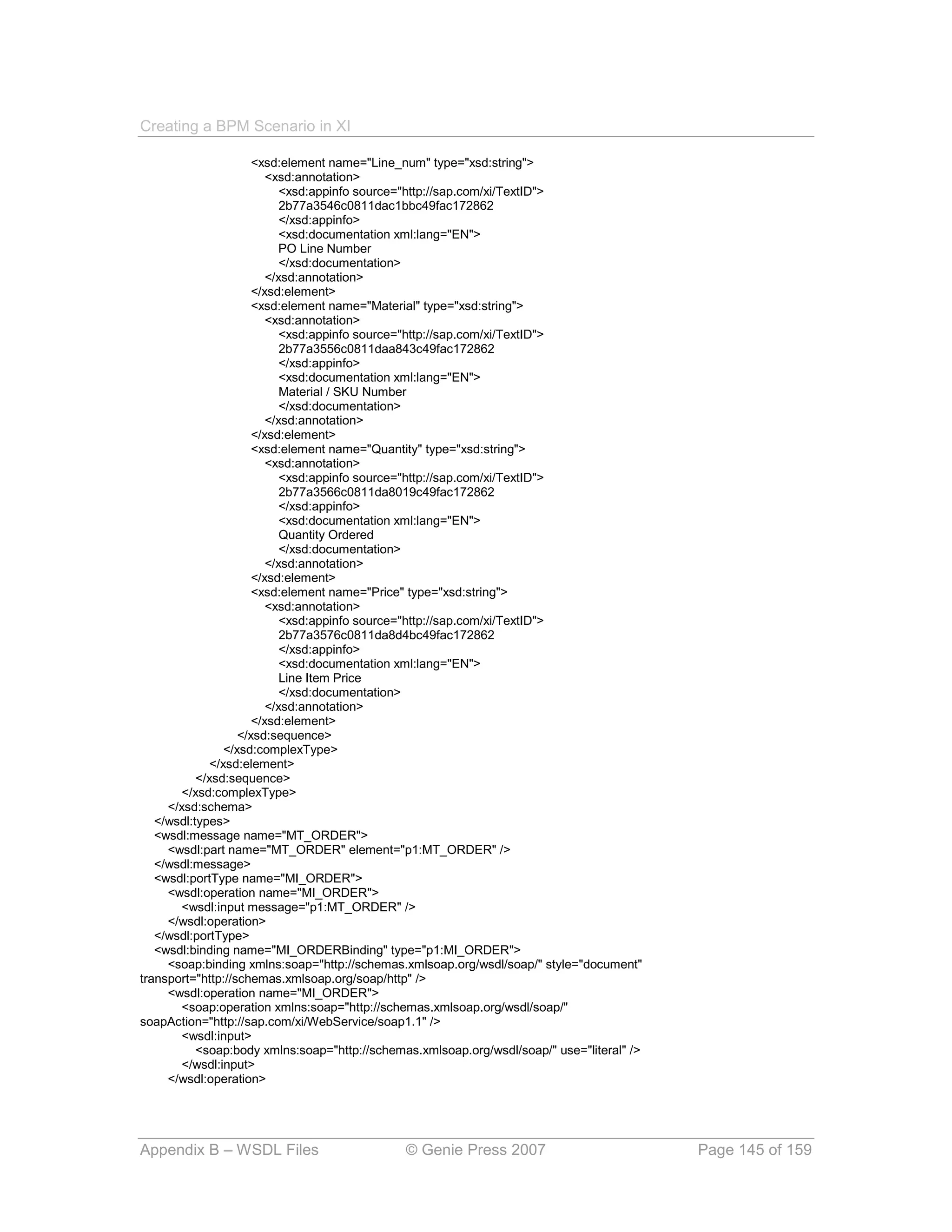 Creating a BPM Scenario in XI

                       <xsd:element name="Line_num" type="xsd:string">
                          <xsd:annotation>
                             <xsd:appinfo source="http://sap.com/xi/TextID">
                             2b77a3546c0811dac1bbc49fac172862
                             </xsd:appinfo>
                             <xsd:documentation xml:lang="EN">
                             PO Line Number
                             </xsd:documentation>
                          </xsd:annotation>
                       </xsd:element>
                       <xsd:element name="Material" type="xsd:string">
                          <xsd:annotation>
                             <xsd:appinfo source="http://sap.com/xi/TextID">
                             2b77a3556c0811daa843c49fac172862
                             </xsd:appinfo>
                             <xsd:documentation xml:lang="EN">
                             Material / SKU Number
                             </xsd:documentation>
                          </xsd:annotation>
                       </xsd:element>
                       <xsd:element name="Quantity" type="xsd:string">
                          <xsd:annotation>
                             <xsd:appinfo source="http://sap.com/xi/TextID">
                             2b77a3566c0811da8019c49fac172862
                             </xsd:appinfo>
                             <xsd:documentation xml:lang="EN">
                             Quantity Ordered
                             </xsd:documentation>
                          </xsd:annotation>
                       </xsd:element>
                       <xsd:element name="Price" type="xsd:string">
                          <xsd:annotation>
                             <xsd:appinfo source="http://sap.com/xi/TextID">
                             2b77a3576c0811da8d4bc49fac172862
                             </xsd:appinfo>
                             <xsd:documentation xml:lang="EN">
                             Line Item Price
                             </xsd:documentation>
                          </xsd:annotation>
                       </xsd:element>
                    </xsd:sequence>
                 </xsd:complexType>
              </xsd:element>
           </xsd:sequence>
        </xsd:complexType>
     </xsd:schema>
   </wsdl:types>
   <wsdl:message name="MT_ORDER">
     <wsdl:part name="MT_ORDER" element="p1:MT_ORDER" />
   </wsdl:message>
   <wsdl:portType name="MI_ORDER">
     <wsdl:operation name="MI_ORDER">
        <wsdl:input message="p1:MT_ORDER" />
     </wsdl:operation>
   </wsdl:portType>
   <wsdl:binding name="MI_ORDERBinding" type="p1:MI_ORDER">
     <soap:binding xmlns:soap="http://schemas.xmlsoap.org/wsdl/soap/" style="document"
transport="http://schemas.xmlsoap.org/soap/http" />
     <wsdl:operation name="MI_ORDER">
        <soap:operation xmlns:soap="http://schemas.xmlsoap.org/wsdl/soap/"
soapAction="http://sap.com/xi/WebService/soap1.1" />
        <wsdl:input>
           <soap:body xmlns:soap="http://schemas.xmlsoap.org/wsdl/soap/" use="literal" />
        </wsdl:input>
     </wsdl:operation>




Appendix B – WSDL Files                        © Genie Press 2007                           Page 145 of 159
 